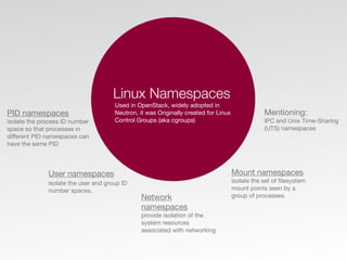 Linux Namespaces
Used in OpenStack, widely adopted in
Neutron, it was Originally created for Linux
Control Groups (aka cgroups)
PID namespaces
isolate the process ID number
space so that processes in
diﬀerent PID namespaces can
have the same PID
Network
namespaces
provide isolation of the
system resources
associated with networking
User namespaces
isolate the user and group ID
number spaces.
Mount namespaces
isolate the set of ﬁlesystem
mount points seen by a
group of processes.
Mentioning:
IPC and Unix Time-Sharing
(UTS) namespaces
 