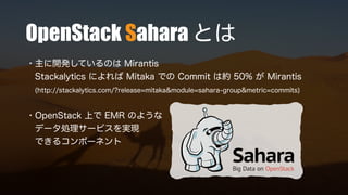 OpenStack Sahara とは
・主に開発しているのは Mirantis
Stackalytics によれば Mitaka での Commit は約 50% が Mirantis
(http://stackalytics.com/?release=mitaka&module=sahara-group&metric=commits)
・OpenStack 上で EMR のような
データ処理サービスを実現
できるコンポーネント
 