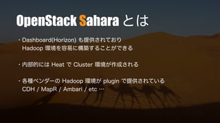 OpenStack Sahara とは
・Dashboard(Horizon) も提供されており
Hadoop 環境を容易に構築することができる
・内部的には Heat で Cluster 環境が作成される
・各種ベンダーの Hadoop 環境が plugin で提供されている
CDH / MapR / Ambari / etc …
 