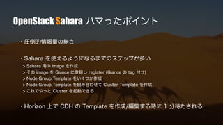 OpenStack Sahara ハマったポイント
・圧倒的情報量の無さ
・Sahara を使えるようになるまでのステップが多い
> Sahara 用の image を作成
> その image を Glance に登録し register (Glance の tag 付け)
> Node Group Template をいくつか作成
> Node Group Template を組み合わせて Cluster Template を作成
> これでやっと Cluster を起動できる
・Horizon 上で CDH の Template を作成/編集する時に 1 分待たされる
 