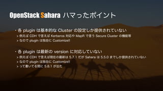 OpenStack Sahara ハマったポイント
・各 plugin は基本的な Cluster の設定しか提供されていない
> 例えば CDH で言えば Kerberos 対応や MapR で言う Secure Cluster の機能等
> なので plugin は独自に Customize!!
・各 plugin は最新の version に対応していない
> 例えば CDH で言えば現在の最新は 5.7.1 だが Sahara は 5.5.0 までしか提供されていない
> なので plugin は独自に Customize!!
> って書いてる間に 5.8.1 が出た
 