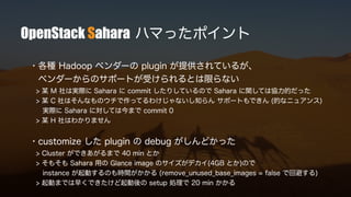 OpenStack Sahara ハマったポイント
・各種 Hadoop ベンダーの plugin が提供されているが、
ベンダーからのサポートが受けられるとは限らない
> 某 M 社は実際に Sahara に commit したりしているので Sahara に関しては協力的だった
> 某 C 社はそんなものウチで作ってるわけじゃないし知らん サポートもできん (的なニュアンス)
実際に Sahara に対しては今まで commit 0
> 某 H 社はわかりません
・customize した plugin の debug がしんどかった
> Cluster ができあがるまで 40 min とか
> そもそも Sahara 用の Glance image のサイズがデカイ(4GB とか)ので
instance が起動するのも時間がかかる (remove_unused_base_images = false で回避する)
> 起動までは早くできたけど起動後の setup 処理で 20 min かかる
 