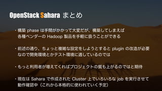 OpenStack Sahara まとめ
・構築 phase は手間がかかって大変だが、構築してしまえば
各種ベンダーの Hadoop 製品を手軽に扱うことができる
・前述の通り、ちょっと複雑な設定をしようとすると plugin の改造が必要
なので開発環境とかテスト環境に適しているのでは
・もっと利用者が増えてくればプロジェクトの質も上がるのではと期待
・現在は Sahara で作成された Cluster 上でいろいろな job を実行させて
動作確認中（これから本格的に使われていく予定）
 