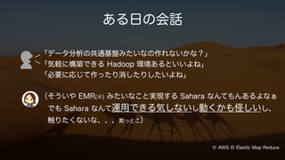 ある日の会話
「データ分析の共通基盤みたいなの作れないかな？」
「気軽に構築できる Hadoop 環境あるといいよね」
「必要に応じて作ったり消したりしたいよね」
（そういや EMR(※) みたいなこと実現する Sahara なんてもんあるよなぁ
でも Sahara なんて運用できる気しないし動くかも怪しいし、
触りたくないな、、、黙っとこ）
※ AWS の Elastic Map Reduce
 