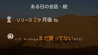 ある日の会話・続
「リリース 2ヶ月後 ね」
（！？ サーバーとかまだ買ってないよ？？）
 
