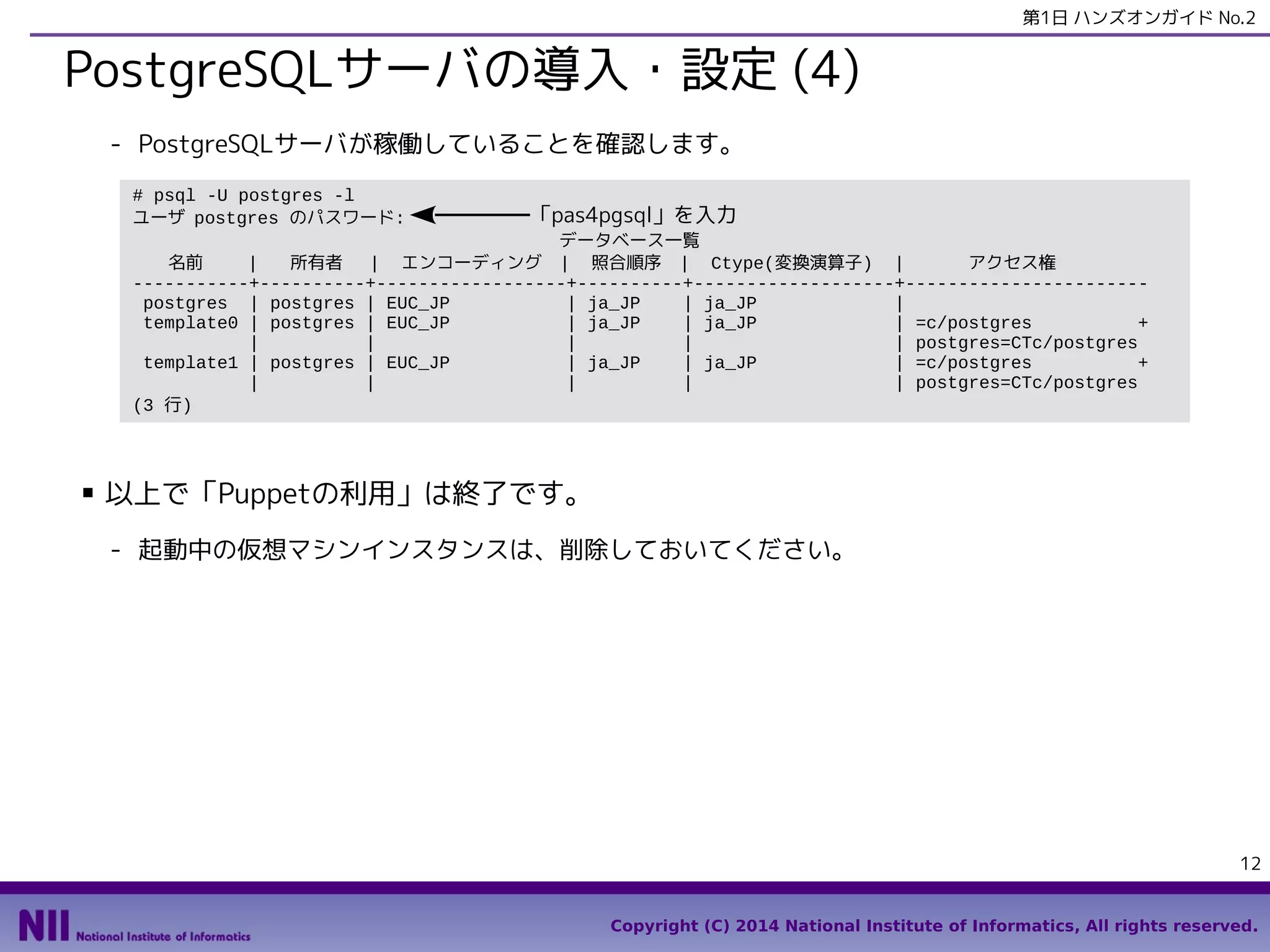 第1日 ハンズオンガイド No.2

PostgreSQLサーバの導入・設定 (4)
- PostgreSQLサーバが稼働していることを確認します。
# psql -U postgres -l
ユーザ postgres のパスワード:

「pas4pgsql」を入力

データベース一覧
名前
|
所有者
| エンコーディング | 照合順序 | Ctype(変換演算子) |
アクセス権
-----------+----------+------------------+----------+-------------------+----------------------postgres | postgres | EUC_JP
| ja_JP
| ja_JP
|
template0 | postgres | EUC_JP
| ja_JP
| ja_JP
| =c/postgres
+
|
|
|
|
| postgres=CTc/postgres
template1 | postgres | EUC_JP
| ja_JP
| ja_JP
| =c/postgres
+
|
|
|
|
| postgres=CTc/postgres
(3 行)

■

以上で「Puppetの利用」は終了です。
- 起動中の仮想マシンインスタンスは、削除しておいてください。

12
Copyright (C) 2014 National Institute of Informatics, All rights reserved.

 