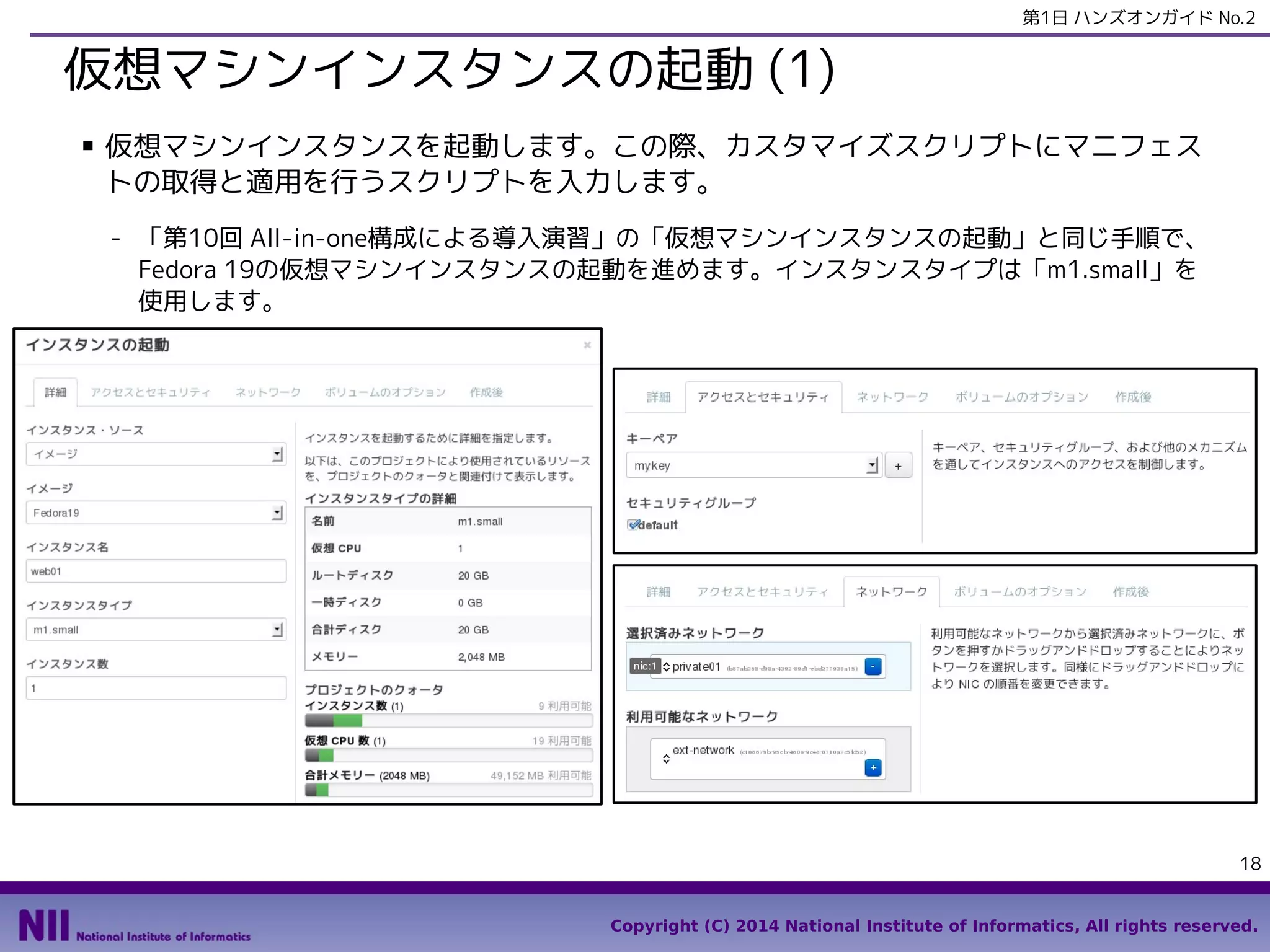 第1日 ハンズオンガイド No.2

仮想マシンインスタンスの起動 (2)
- 「作成後」タブで、「カスタマイズ・スクリプト」に下図のシェルスクリプトを入力して、「起
動」をクリックします。
●

setenforceコマンドは、Fedora 19のCloud-Initの既知の問題で、一時的にSELinuxを無効化する必要がある
ために入っています。

#!/bin/sh -x
GitRepository=https://github.com/enakai00/apache_puppet
ConfigTag=f18
setenforce 0
yum -y install puppet git
RepoName=${GitRepository##*/}
mkdir -p /tmp/gittmp
cd /tmp/gittmp
git clone $GitRepository
cd $RepoName
git checkout $ConfigTag
puppet apply main.pp
setenforce 1

18

Copyright (C) 2014 National Institute of Informatics, All rights reserved.

 