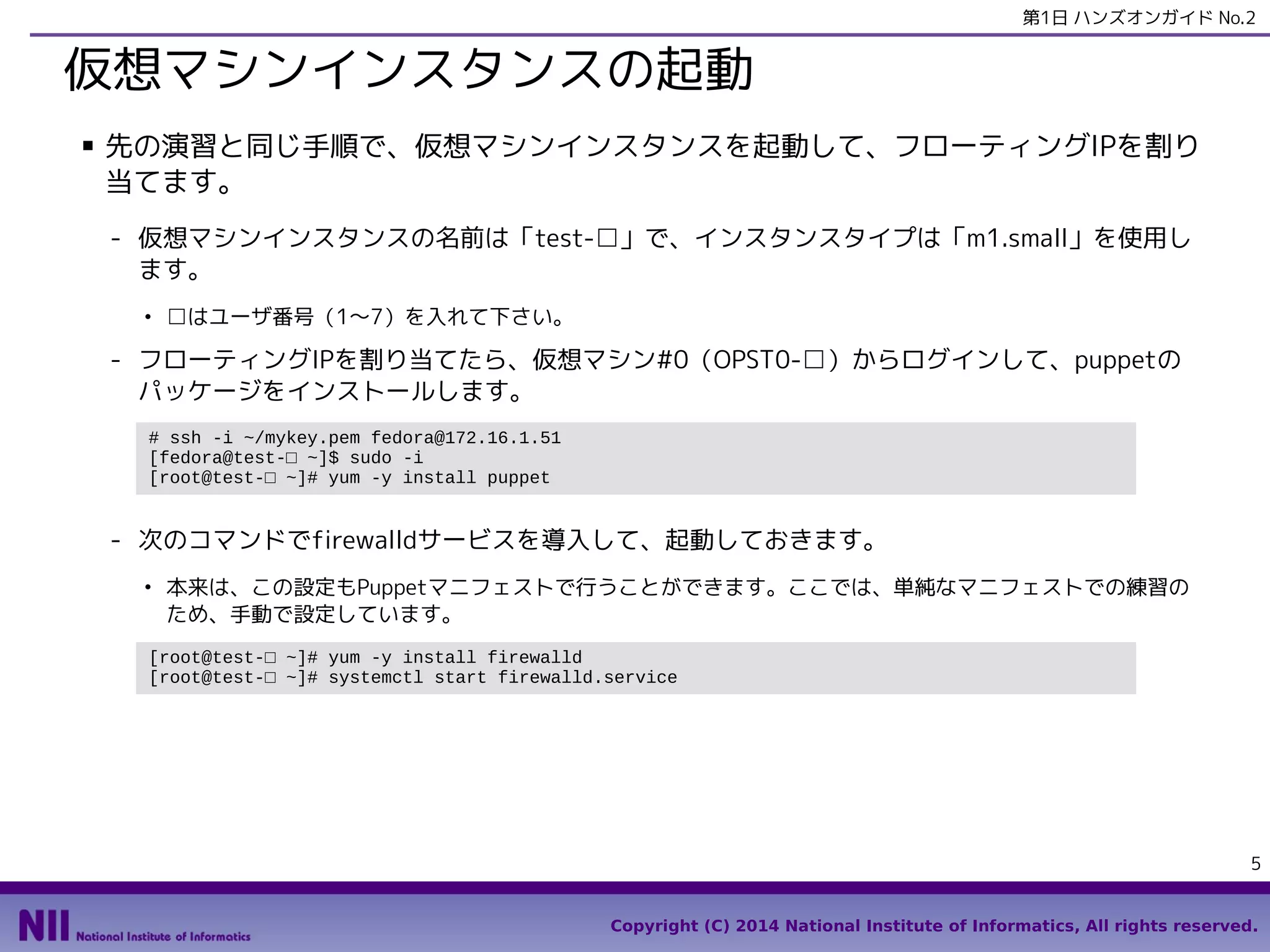 第1日 ハンズオンガイド No.2

仮想マシンインスタンスの起動
■

先の演習と同じ手順で、仮想マシンインスタンスを起動して、フローティングIPを割り
当てます。
- 仮想マシンインスタンスの名前は「test-□」で、インスタンスタイプは「m1.small」を使用し
ます。
●

□はユーザ番号（1〜7）を入れて下さい。

- フローティングIPを割り当てたら、仮想マシン#0（OPST0-□）からログインして、puppetの
パッケージをインストールします。
# ssh -i ~/mykey.pem fedora@172.16.1.51
[fedora@test-□ ~]$ sudo -i
[root@test-□ ~]# yum -y install puppet

- 次のコマンドでfirewalldサービスを導入して、起動しておきます。
●

本来は、この設定もPuppetマニフェストで行うことができます。ここでは、単純なマニフェストでの練習の
ため、手動で設定しています。

[root@test-□ ~]# yum -y install firewalld
[root@test-□ ~]# systemctl start firewalld.service

5
Copyright (C) 2014 National Institute of Informatics, All rights reserved.

 