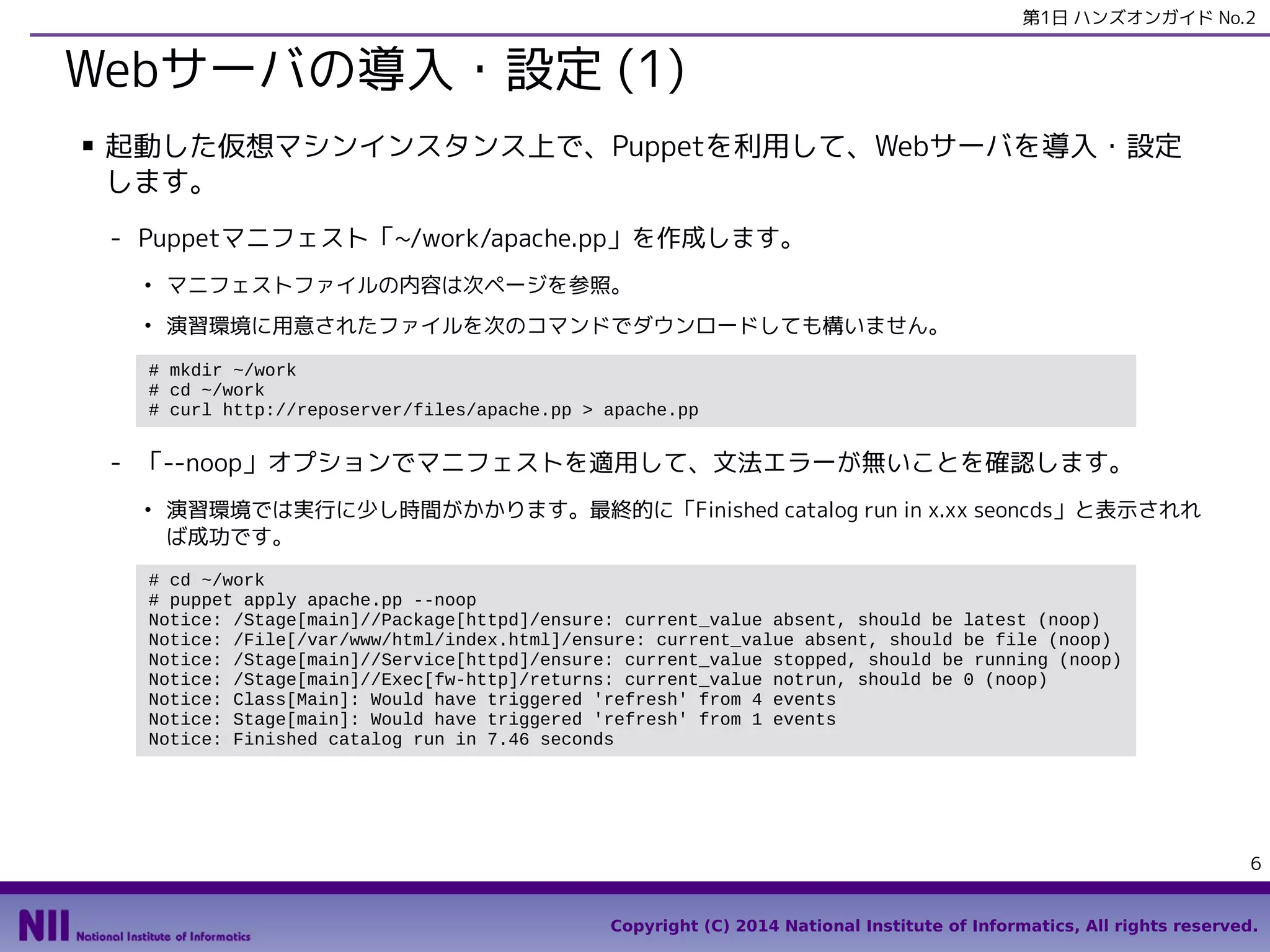 第1日 ハンズオンガイド No.2

Webサーバの導入・設定 (1)
■

起動した仮想マシンインスタンス上で、Puppetを利用して、Webサーバを導入・設定
します。
- Puppetマニフェスト「~/work/apache.pp」を作成します。
●

マニフェストファイルの内容は次ページを参照。

●

演習環境に用意されたファイルを次のコマンドでダウンロードしても構いません。

# mkdir ~/work
# cd ~/work
# curl http://reposerver/files/apache.pp > apache.pp

- 「--noop」オプションでマニフェストを適用して、文法エラーが無いことを確認します。
●

演習環境では実行に少し時間がかかります。最終的に「Finished catalog run in x.xx seoncds」と表示されれ
ば成功です。

# cd ~/work
# puppet apply apache.pp --noop
Notice: Compiled catalog for test-99.openstacklocal in environment production in 2.26 seconds
Notice: /Stage[main]/Main/Package[httpd]/ensure: current_value absent, should be latest (noop)
Notice: /Stage[main]/Main/File[/var/www/html/index.html]/ensure: current_value absent, should be
file (noop)
Notice: /Stage[main]/Main/Service[httpd]/ensure: current_value stopped, should be running (noop)
Notice: /Stage[main]/Main/Exec[fw-http]/returns: current_value notrun, should be 0 (noop)
Notice: Class[Main]: Would have triggered 'refresh' from 4 events
Notice: Stage[main]: Would have triggered 'refresh' from 1 events
Notice: Finished catalog run in 3.63 seconds

6
Copyright (C) 2014 National Institute of Informatics, All rights reserved.

 