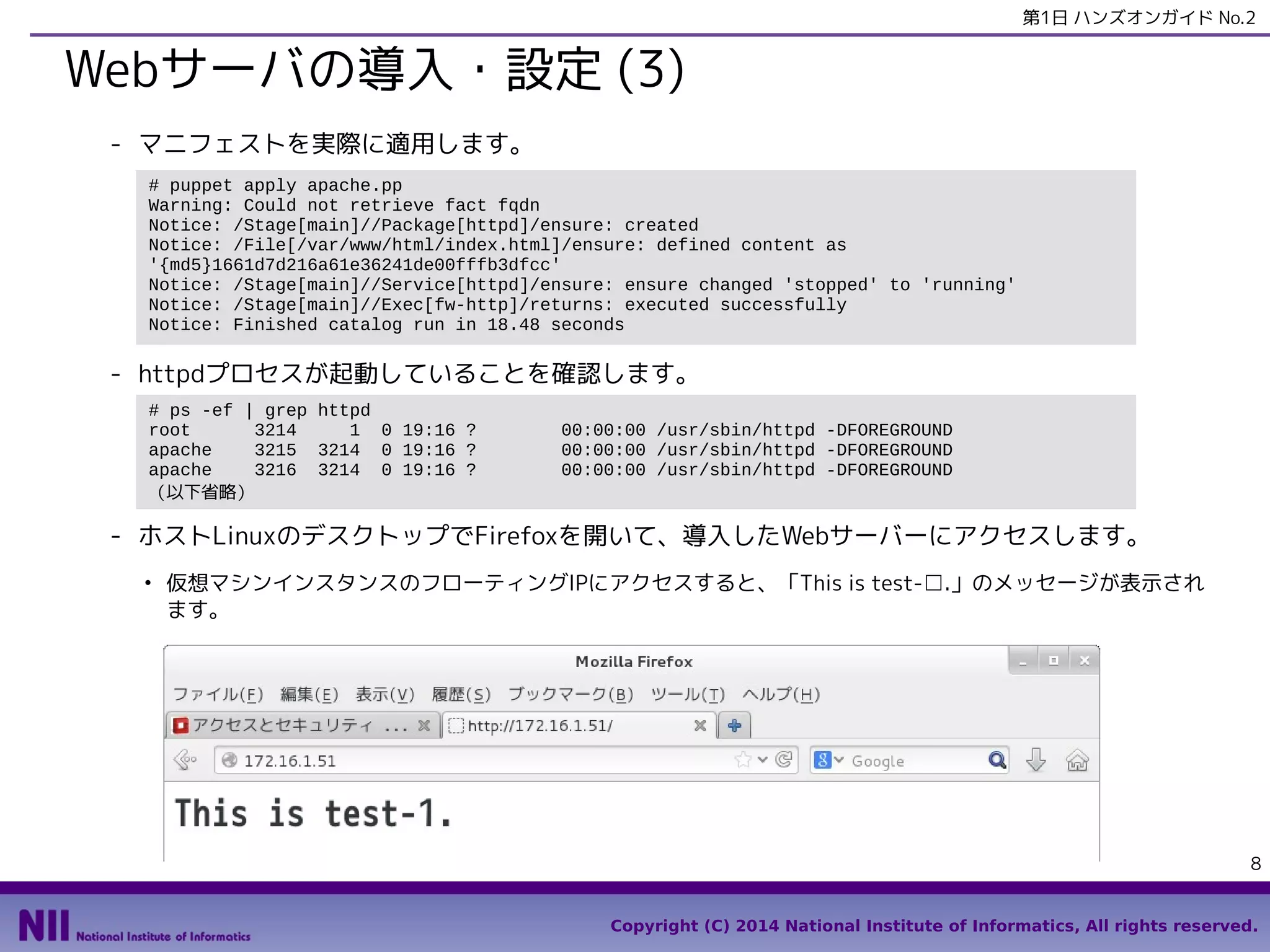 第1日 ハンズオンガイド No.2

Webサーバの導入・設定 (3)
- マニフェストを実際に適用します。
# puppet apply apache.pp
Notice: Compiled catalog for test-99.openstacklocal in environment production in 2.15 seconds
（中略）
Notice: /Stage[main]/Main/Service[httpd]/ensure: ensure changed 'stopped' to 'running'
Notice: /Stage[main]/Main/Exec[fw-http]/returns: executed successfully
Notice: Finished catalog run in 22.43 seconds

- httpdプロセスが起動していることを確認します。
# ps -ef | grep httpd
root
3214
1 0 19:16 ?
apache
3215 3214 0 19:16 ?
apache
3216 3214 0 19:16 ?
（以下省略）

00:00:00 /usr/sbin/httpd -DFOREGROUND
00:00:00 /usr/sbin/httpd -DFOREGROUND
00:00:00 /usr/sbin/httpd -DFOREGROUND

- ホストLinuxのデスクトップでFirefoxを開いて、導入したWebサーバーにアクセスします。仮想
マシンインスタンスのフローティングIPにアクセスすると、「This is test-□.」のメッセージが
表示されます。
●

先の演習で、セキュリティグループ「default」に80番ポートへのアクセス許可を追加しています。まだ追加
していない場合は、追加した後にアクセスしてください。

8
Copyright (C) 2014 National Institute of Informatics, All rights reserved.

 