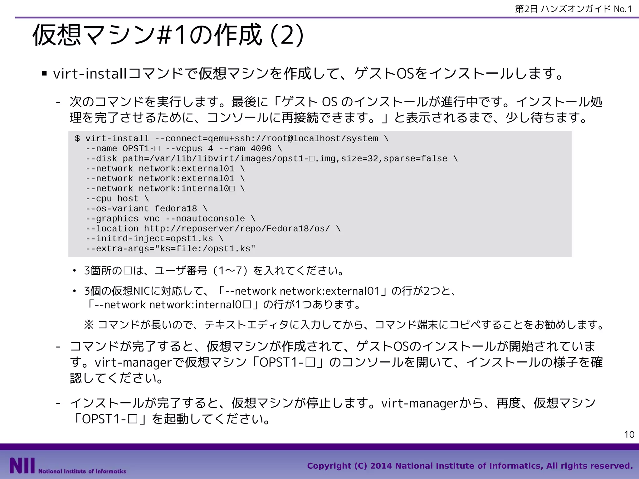 第2日 ハンズオンガイド No.1

仮想マシン#1の作成 (2)
■

virt-installコマンドで仮想マシンを作成して、ゲストOSをインストールします。
- 次のコマンドを実行します。最後に「ゲスト OS のインストールが進行中です。インストール処
理を完了させるために、コンソールに再接続できます。」と表示されるまで、少し待ちます。
$ virt-install --connect=qemu+ssh://root@localhost/system 
--name OPST1-□ --vcpus 4 --ram 4096 
--disk path=/var/lib/libvirt/images/opst1-□.img,size=32,sparse=false 
--network network:external01 
--network network:external01 
--network network:internal0□ 
--cpu host 
--os-variant fedora18 
--graphics vnc --noautoconsole 
--location http://reposerver/repo/Fedora18/os/ 
--initrd-inject=opst1.ks 
--extra-args="ks=file:/opst1.ks"
●

●

3箇所の□は、ユーザ番号（1〜7）を入れてください。
3個の仮想NICに対応して、「--network network:external01」の行が2つと、
「--network network:internal0□」の行が1つあります。
※ コマンドが長いので、テキストエディタに入力してから、コマンド端末にコピペすることをお勧めします。

- コマンドが完了すると、仮想マシンが作成されて、ゲストOSのインストールが開始されていま
す。virt-managerで仮想マシン「OPST1-□」のコンソールを開いて、インストールの様子を確
認してください。
- インストールが完了すると、仮想マシンが停止します。virt-managerから、再度、仮想マシン
「OPST1-□」を起動してください。
10
Copyright (C) 2014 National Institute of Informatics, All rights reserved.

 