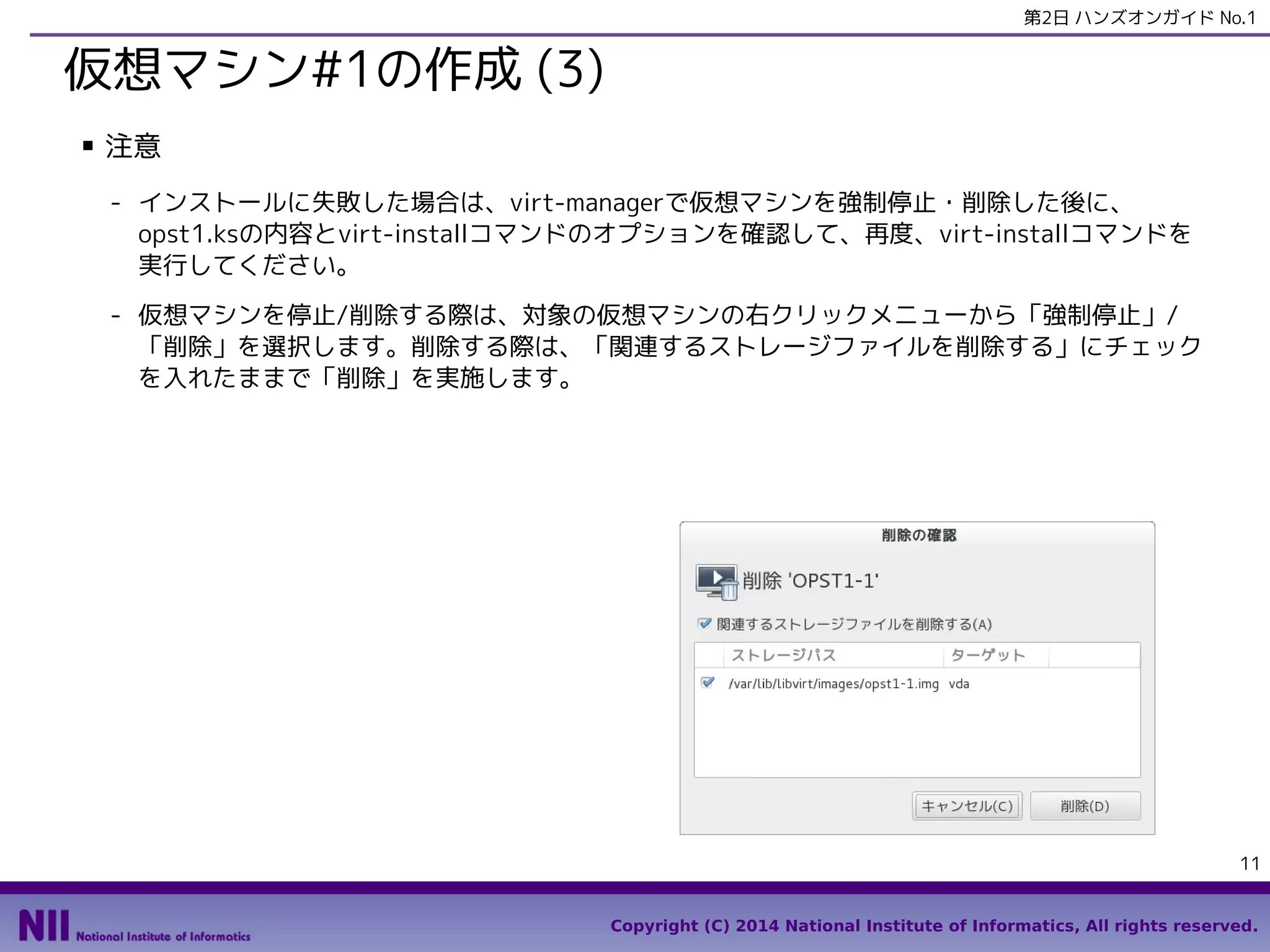 第2日 ハンズオンガイド No.1

仮想マシン#1の作成 (3)
■

注意
- インストールに失敗した場合は、virt-managerで仮想マシンを強制停止・削除した後に、
opst1.ksの内容とvirt-installコマンドのオプションを確認して、再度、virt-installコマンドを
実行してください。
- 仮想マシンを停止/削除する際は、対象の仮想マシンの右クリックメニューから「強制停止」/
「削除」を選択します。削除する際は、「関連するストレージファイルを削除する」にチェック
を入れたままで「削除」を実施します。

11
Copyright (C) 2014 National Institute of Informatics, All rights reserved.

 