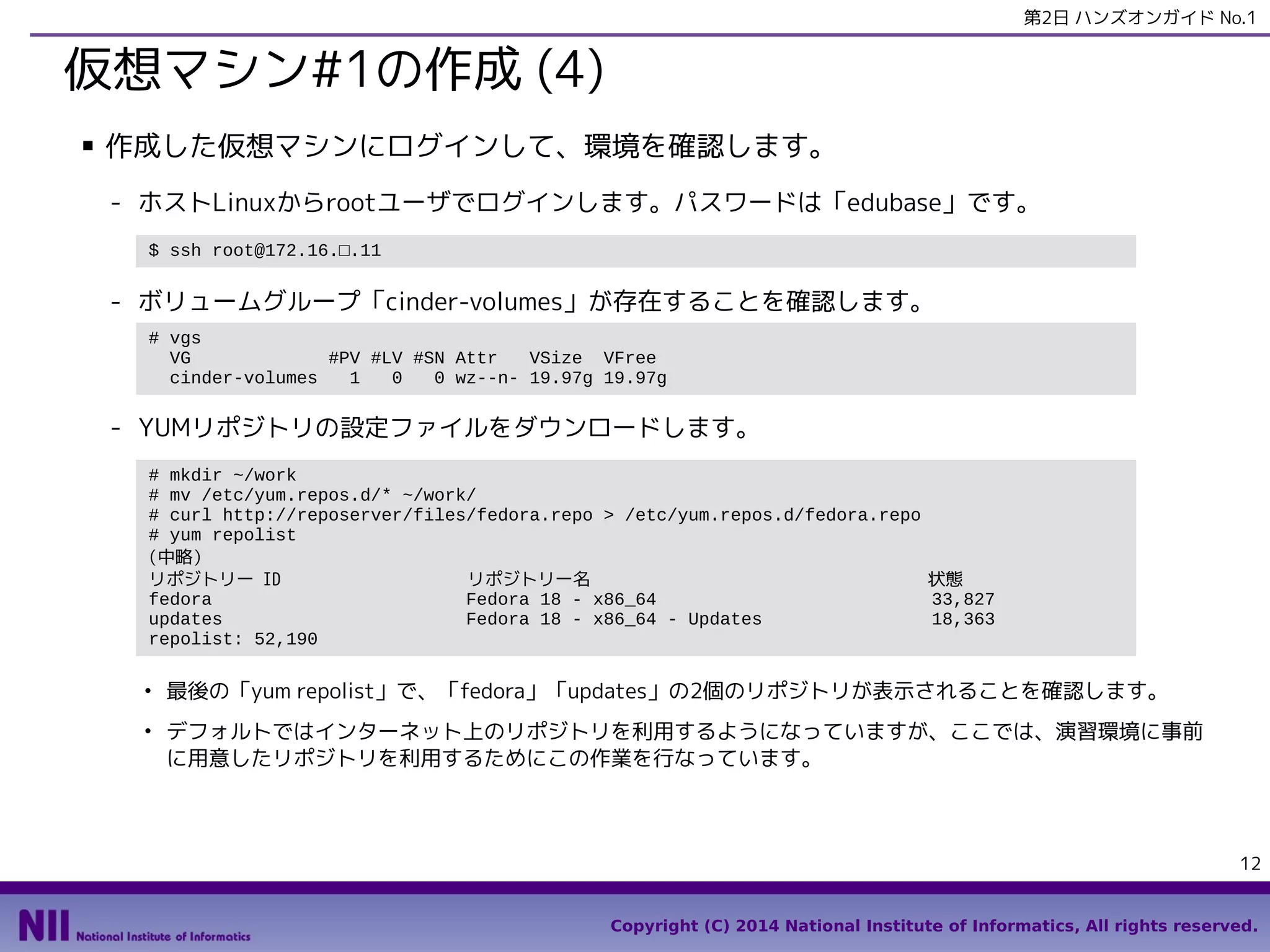 第2日 ハンズオンガイド No.1

仮想マシン#1の作成 (4)
■

作成した仮想マシンにログインして、環境を確認します。
- ホストLinuxからrootユーザでログインします。パスワードは「edubase」です。
$ ssh root@172.16.□.11

- ボリュームグループ「cinder-volumes」が存在することを確認します。
# vgs
VG
#PV #LV #SN Attr
VSize VFree
cinder-volumes
1
0
0 wz--n- 19.97g 19.97g

- YUMリポジトリの設定ファイルをダウンロードします。
# mkdir ~/work
# mv /etc/yum.repos.d/* ~/work/
# curl http://reposerver/files/fedora.repo > /etc/yum.repos.d/fedora.repo
# yum repolist
(中略）
リポジトリー ID
リポジトリー名
状態
fedora
Fedora 18 - x86_64
33,827
updates
Fedora 18 - x86_64 - Updates
18,363
repolist: 52,190
●

●

最後の「yum repolist」で、「fedora」「updates」の2個のリポジトリが表示されることを確認します。
デフォルトではインターネット上のリポジトリを利用するようになっていますが、ここでは、演習環境に事前
に用意したリポジトリを利用するためにこの作業を行なっています。

12
Copyright (C) 2014 National Institute of Informatics, All rights reserved.

 