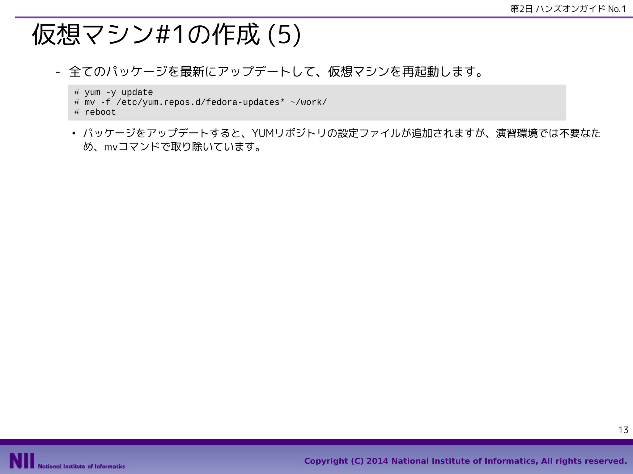 第2日 ハンズオンガイド No.1

仮想マシン#1の作成 (5)
- 全てのパッケージを最新にアップデートして、仮想マシンを再起動します。
# yum -y update
# mv -f /etc/yum.repos.d/fedora-updates* ~/work/
# reboot
●

パッケージをアップデートすると、YUMリポジトリの設定ファイルが追加されますが、演習環境では不要なた
め、mvコマンドで取り除いています。

13
Copyright (C) 2014 National Institute of Informatics, All rights reserved.

 