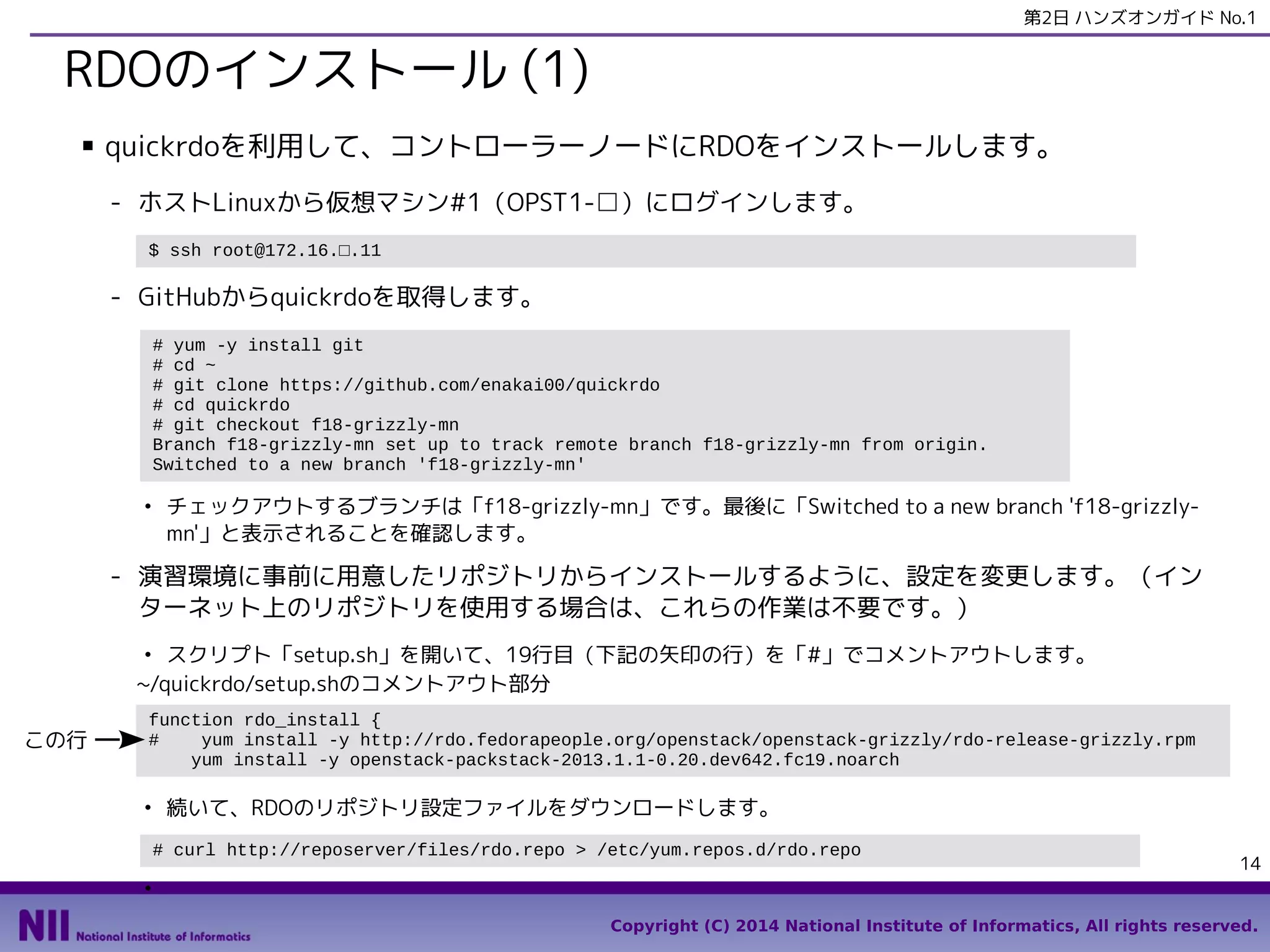 第2日 ハンズオンガイド No.1

RDOのインストール (1)
■

quickrdoを利用して、コントローラーノードにRDOをインストールします。
- ホストLinuxから仮想マシン#1（OPST1-□）にログインします。
$ ssh root@172.16.□.11

- GitHubからquickrdoを取得します。
# yum -y install git
# cd ~
# git clone https://github.com/enakai00/quickrdo
# cd quickrdo
# git checkout f18-grizzly-mn
Branch f18-grizzly-mn set up to track remote branch f18-grizzly-mn from origin.
Switched to a new branch 'f18-grizzly-mn'
●

チェックアウトするブランチは「f18-grizzly-mn」です。最後に「Switched to a new branch 'f18-grizzlymn'」と表示されることを確認します。

- 演習環境に事前に用意したリポジトリからインストールするように、設定を変更します。（イン
ターネット上のリポジトリを使用する場合は、これらの作業は不要です。）
スクリプト「setup.sh」を開いて、19行目（下記の矢印の行）を「#」でコメントアウトします。
~/quickrdo/setup.shのコメントアウト部分
●

この行

function rdo_install {
#
yum install -y http://rdo.fedorapeople.org/openstack/openstack-grizzly/rdo-release-grizzly.rpm
yum install -y openstack-packstack-2013.1.1-0.20.dev642.fc19.noarch
●

続いて、RDOのリポジトリ設定ファイルをダウンロードします。
# curl http://reposerver/files/rdo.repo > /etc/yum.repos.d/rdo.repo

14

●

Copyright (C) 2014 National Institute of Informatics, All rights reserved.

 