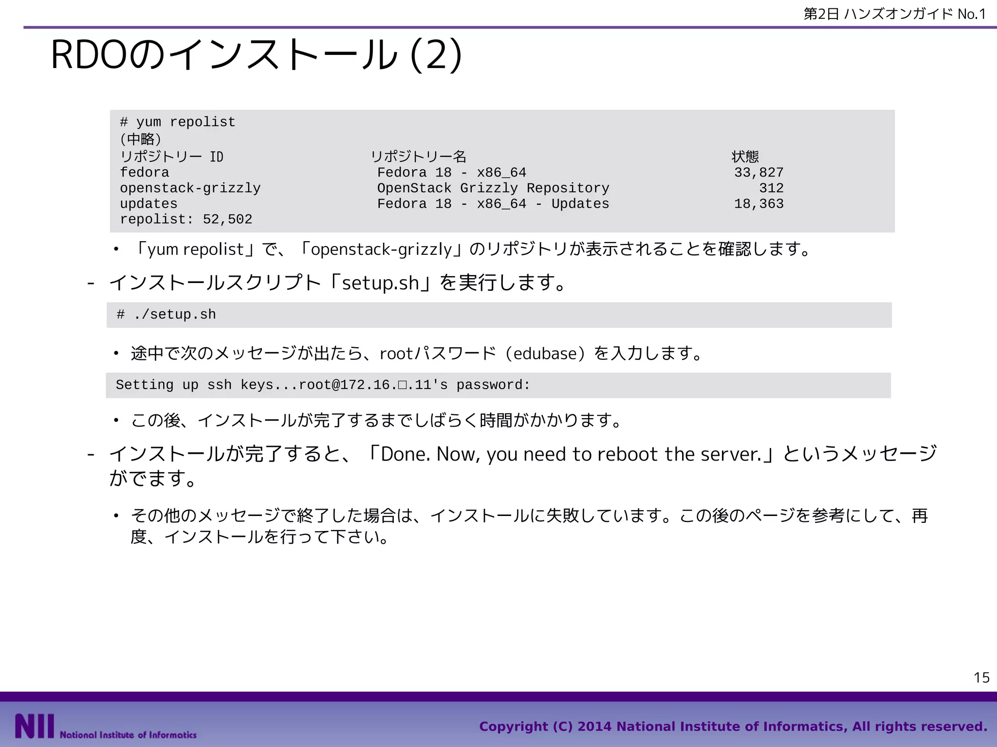 第2日 ハンズオンガイド No.1

RDOのインストール (2)
# yum repolist
(中略）
リポジトリー ID
fedora
openstack-grizzly
updates
repolist: 52,502
●

リポジトリー名
Fedora 18 - x86_64
OpenStack Grizzly Repository
Fedora 18 - x86_64 - Updates

状態
33,827
312
18,363

「yum repolist」で、「openstack-grizzly」のリポジトリが表示されることを確認します。

- インストールスクリプト「setup.sh」を実行します。
# ./setup.sh
●

途中で次のメッセージが出たら、rootパスワード（edubase）を入力します。

Setting up ssh keys...root@172.16.□.11's password:
●

この後、インストールが完了するまでしばらく時間がかかります。

- インストールが完了すると、「Done. Now, you need to reboot the server.」というメッセージ
がでます。
●

その他のメッセージで終了した場合は、インストールに失敗しています。この後のページを参考にして、再
度、インストールを行って下さい。

15
Copyright (C) 2014 National Institute of Informatics, All rights reserved.

 