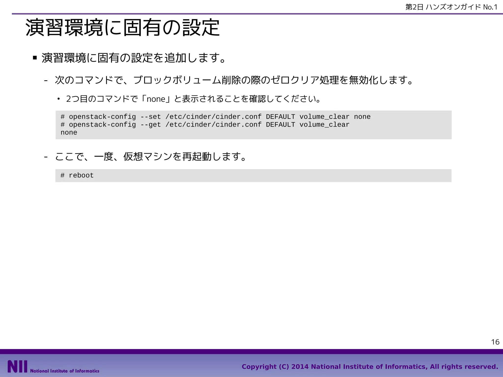 第2日 ハンズオンガイド No.1

演習環境に固有の設定
■

演習環境に固有の設定を追加します。
- 次のコマンドで、ブロックボリューム削除の際のゼロクリア処理を無効化します。
●

2つ目のコマンドで「none」と表示されることを確認してください。
# openstack-config --set /etc/cinder/cinder.conf DEFAULT volume_clear none
# openstack-config --get /etc/cinder/cinder.conf DEFAULT volume_clear
none

- ここで、一度、仮想マシンを再起動します。
# reboot

16
Copyright (C) 2014 National Institute of Informatics, All rights reserved.

 