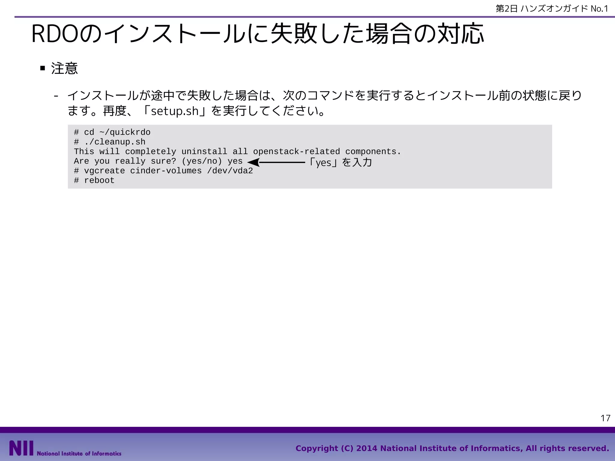 第2日 ハンズオンガイド No.1

RDOのインストールに失敗した場合の対応
■

注意
- インストールが途中で失敗した場合は、次のコマンドを実行するとインストール前の状態に戻り
ます。再度、「setup.sh」を実行してください。
# cd ~/quickrdo
# ./cleanup.sh
This will completely uninstall all openstack-related components.
Are you really sure? (yes/no) yes
「yes」を入力
# vgcreate cinder-volumes /dev/vda2
# reboot

17
Copyright (C) 2014 National Institute of Informatics, All rights reserved.

 