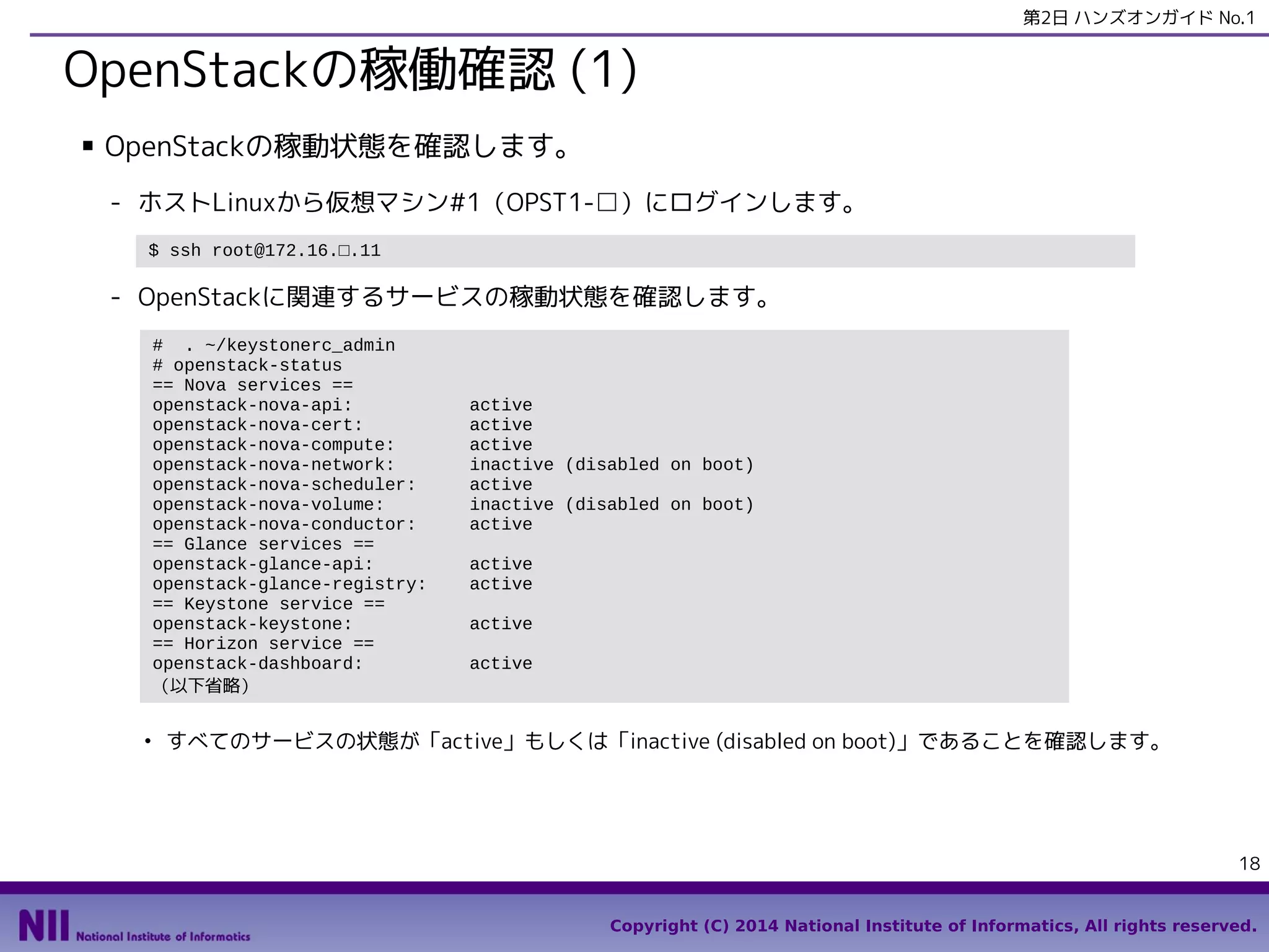 第2日 ハンズオンガイド No.1

OpenStackの稼働確認 (1)
■

OpenStackの稼動状態を確認します。
- ホストLinuxから仮想マシン#1（OPST1-□）にログインします。
$ ssh root@172.16.□.11

- OpenStackに関連するサービスの稼動状態を確認します。
# . ~/keystonerc_admin
# openstack-status
== Nova services ==
openstack-nova-api:
openstack-nova-cert:
openstack-nova-compute:
openstack-nova-network:
openstack-nova-scheduler:
openstack-nova-volume:
openstack-nova-conductor:
== Glance services ==
openstack-glance-api:
openstack-glance-registry:
== Keystone service ==
openstack-keystone:
== Horizon service ==
openstack-dashboard:
（以下省略）
●

active
active
active
inactive (disabled on boot)
active
inactive (disabled on boot)
active
active
active
active
active

すべてのサービスの状態が「active」もしくは「inactive (disabled on boot)」であることを確認します。

18
Copyright (C) 2014 National Institute of Informatics, All rights reserved.

 