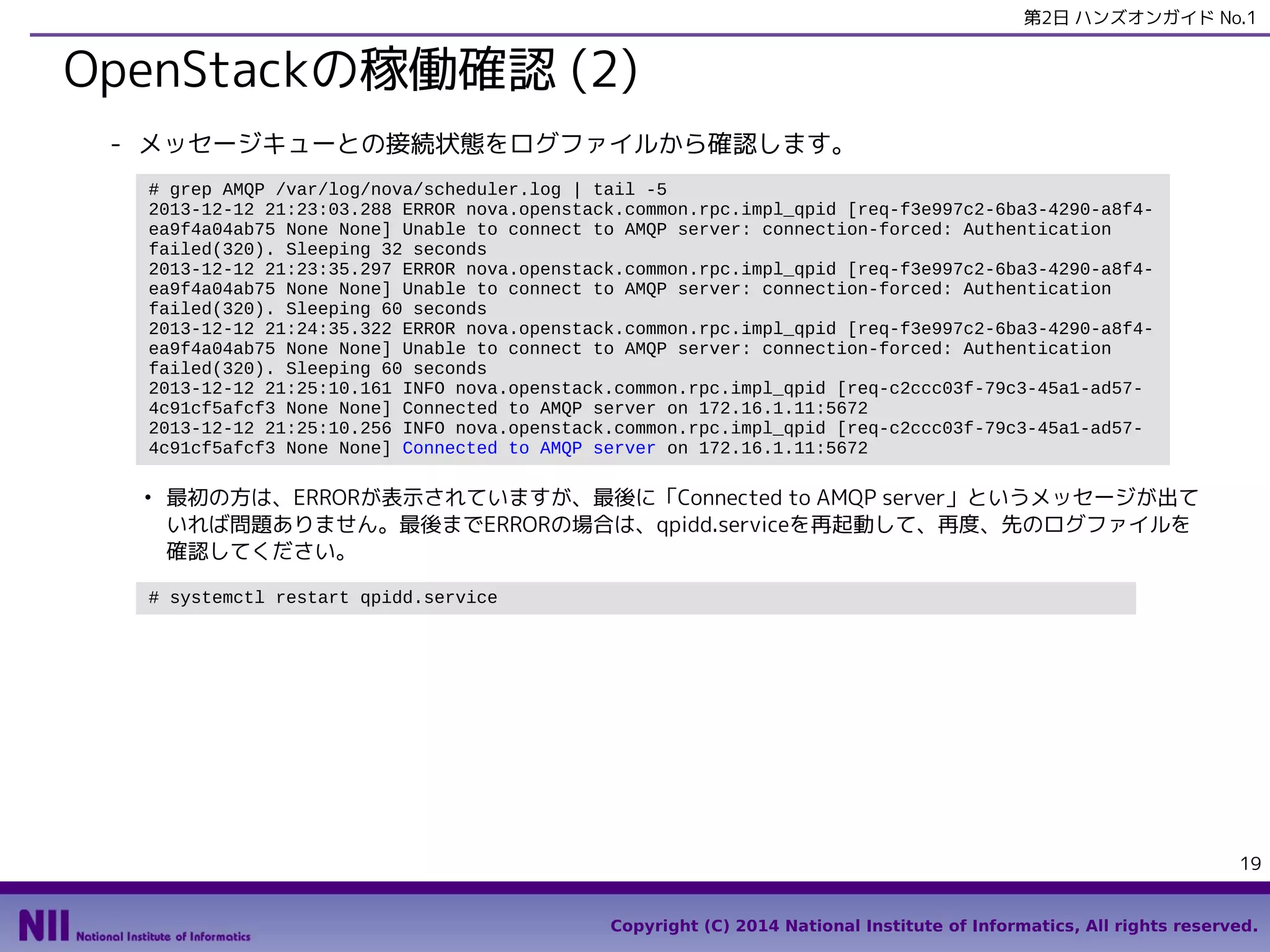 第2日 ハンズオンガイド No.1

OpenStackの稼働確認 (2)
- メッセージキューとの接続状態をログファイルから確認します。
# grep AMQP /var/log/nova/scheduler.log | tail -5
2013-12-12 21:23:03.288 ERROR nova.openstack.common.rpc.impl_qpid [req-f3e997c2-6ba3-4290-a8f4ea9f4a04ab75 None None] Unable to connect to AMQP server: connection-forced: Authentication
failed(320). Sleeping 32 seconds
2013-12-12 21:23:35.297 ERROR nova.openstack.common.rpc.impl_qpid [req-f3e997c2-6ba3-4290-a8f4ea9f4a04ab75 None None] Unable to connect to AMQP server: connection-forced: Authentication
failed(320). Sleeping 60 seconds
2013-12-12 21:24:35.322 ERROR nova.openstack.common.rpc.impl_qpid [req-f3e997c2-6ba3-4290-a8f4ea9f4a04ab75 None None] Unable to connect to AMQP server: connection-forced: Authentication
failed(320). Sleeping 60 seconds
2013-12-12 21:25:10.161 INFO nova.openstack.common.rpc.impl_qpid [req-c2ccc03f-79c3-45a1-ad574c91cf5afcf3 None None] Connected to AMQP server on 172.16.1.11:5672
2013-12-12 21:25:10.256 INFO nova.openstack.common.rpc.impl_qpid [req-c2ccc03f-79c3-45a1-ad574c91cf5afcf3 None None] Connected to AMQP server on 172.16.1.11:5672
●

最初の方は、ERRORが表示されていますが、最後に「Connected to AMQP server」というメッセージが出て
いれば問題ありません。最後までERRORの場合は、qpidd.serviceを再起動して、再度、先のログファイルを
確認してください。

# systemctl restart qpidd.service

19
Copyright (C) 2014 National Institute of Informatics, All rights reserved.

 