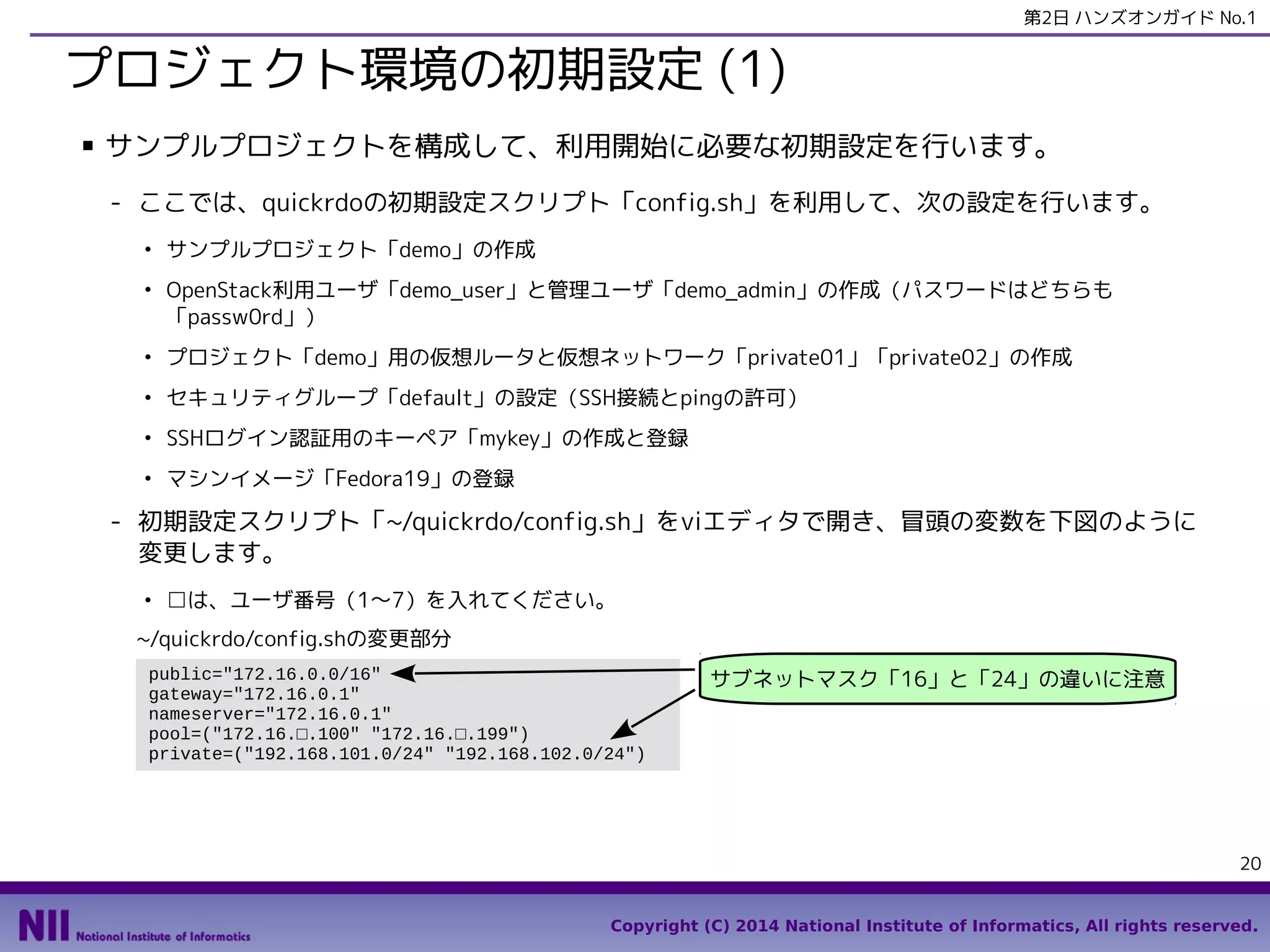 第2日 ハンズオンガイド No.1

プロジェクト環境の初期設定 (1)
■

サンプルプロジェクトを構成して、利用開始に必要な初期設定を行います。
- ここでは、quickrdoの初期設定スクリプト「config.sh」を利用して、次の設定を行います。
●

●

サンプルプロジェクト「demo」の作成
OpenStack利用ユーザ「demo_user」と管理ユーザ「demo_admin」の作成（パスワードはどちらも
「passw0rd」）

●

プロジェクト「demo」用の仮想ルータと仮想ネットワーク「private01」「private02」の作成

●

セキュリティグループ「default」の設定（SSH接続とpingの許可）

●

SSHログイン認証用のキーペア「mykey」の作成と登録

●

マシンイメージ「Fedora19」の登録

- 初期設定スクリプト「~/quickrdo/config.sh」をviエディタで開き、冒頭の変数を下図のように
変更します。
●

□は、ユーザ番号（1〜7）を入れてください。

~/quickrdo/config.shの変更部分
public="172.16.0.0/16"
gateway="172.16.0.1"
nameserver="172.16.0.1"
pool=("172.16.□.100" "172.16.□.199")
private=("192.168.101.0/24" "192.168.102.0/24")

サブネットマスク「16」と「24」の違いに注意

20
Copyright (C) 2014 National Institute of Informatics, All rights reserved.

 