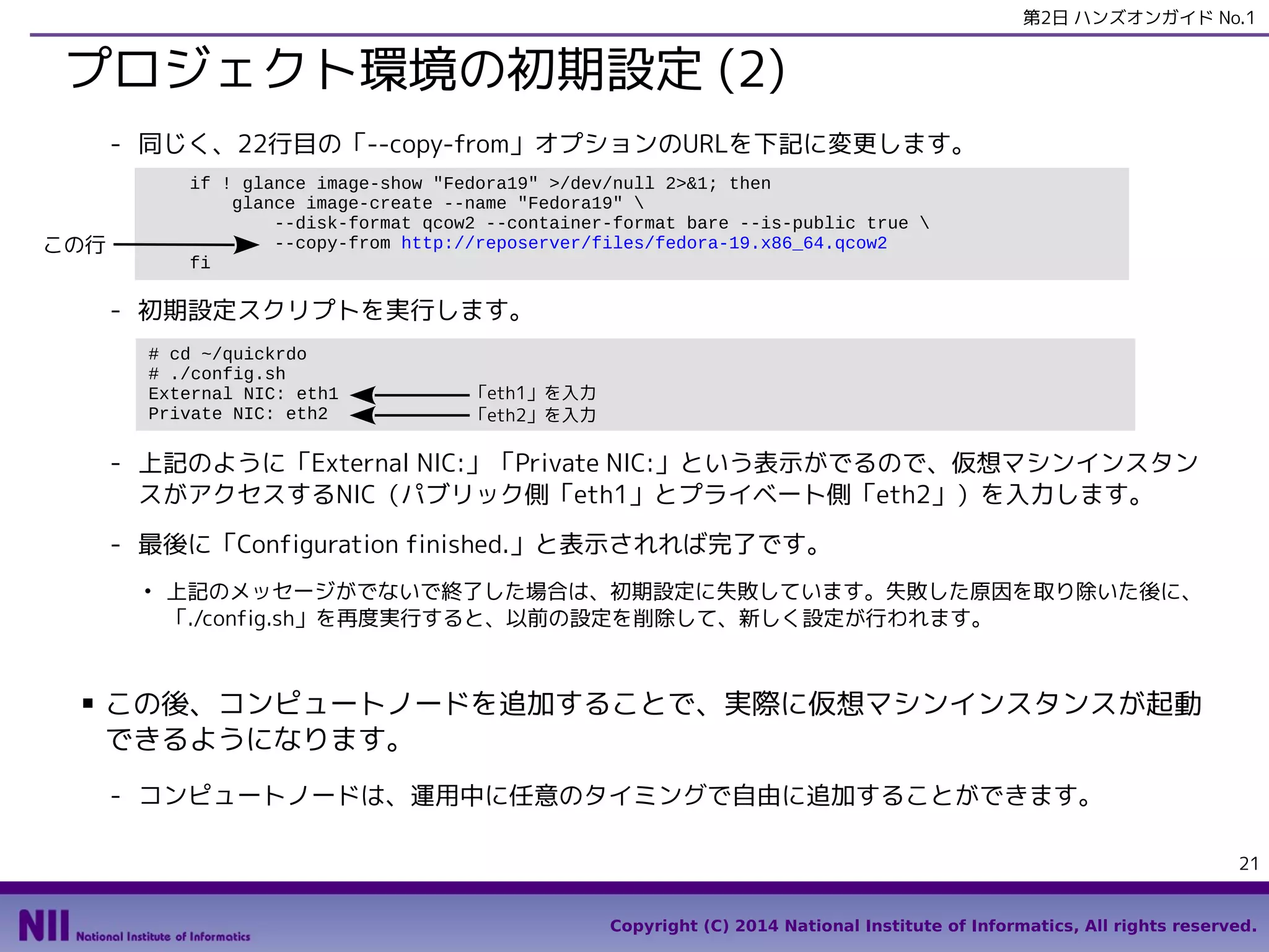 第2日 ハンズオンガイド No.1

プロジェクト環境の初期設定 (2)
- 同じく、22行目の「--copy-from」オプションのURLを下記に変更します。
if ! glance image-show "Fedora19" >/dev/null 2>&1; then
glance image-create --name "Fedora19" 
--disk-format qcow2 --container-format bare --is-public true 
--copy-from http://reposerver/files/fedora-19.x86_64.qcow2
fi

この行

- 初期設定スクリプトを実行します。
# cd ~/quickrdo
# ./config.sh
External NIC: eth1
Private NIC: eth2

「eth1」を入力
「eth2」を入力

- 上記のように「External NIC:」「Private NIC:」という表示がでるので、仮想マシンインスタン
スがアクセスするNIC（パブリック側「eth1」とプライベート側「eth2」）を入力します。
- 最後に「Configuration finished.」と表示されれば完了です。
●

■

上記のメッセージがでないで終了した場合は、初期設定に失敗しています。失敗した原因を取り除いた後に、
「./config.sh」を再度実行すると、以前の設定を削除して、新しく設定が行われます。

この後、コンピュートノードを追加することで、実際に仮想マシンインスタンスが起動
できるようになります。
- コンピュートノードは、運用中に任意のタイミングで自由に追加することができます。
21
Copyright (C) 2014 National Institute of Informatics, All rights reserved.

 