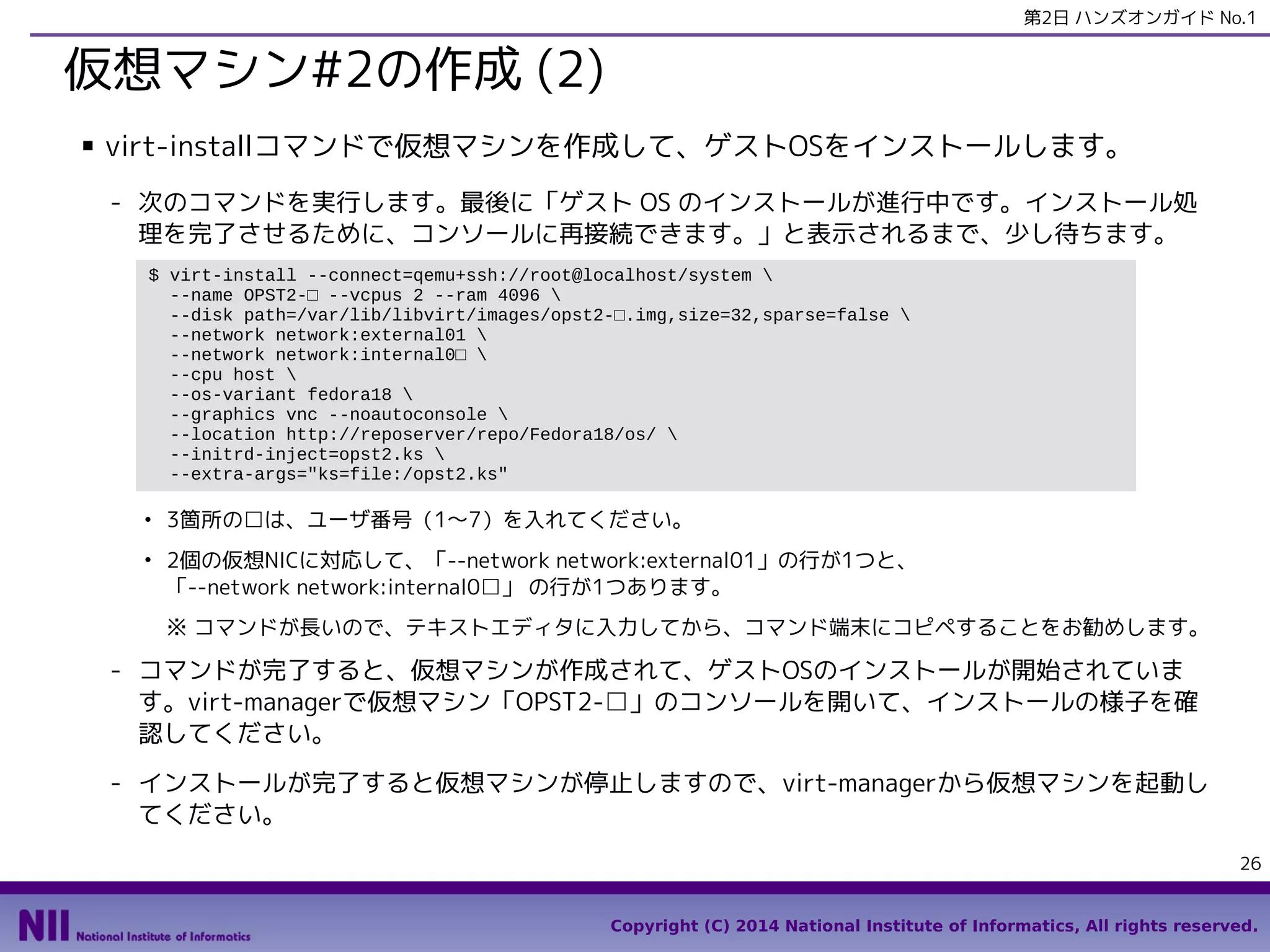 第2日 ハンズオンガイド No.1

仮想マシン#2の作成 (2)
■

virt-installコマンドで仮想マシンを作成して、ゲストOSをインストールします。
- 次のコマンドを実行します。最後に「ゲスト OS のインストールが進行中です。インストール処
理を完了させるために、コンソールに再接続できます。」と表示されるまで、少し待ちます。
$ virt-install --connect=qemu+ssh://root@localhost/system 
--name OPST2-□ --vcpus 2 --ram 4096 
--disk path=/var/lib/libvirt/images/opst2-□.img,size=32,sparse=false 
--network network:external01 
--network network:internal0□ 
--cpu host 
--os-variant fedora18 
--graphics vnc --noautoconsole 
--location http://reposerver/repo/Fedora18/os/ 
--initrd-inject=opst2.ks 
--extra-args="ks=file:/opst2.ks"
●

●

3箇所の□は、ユーザ番号（1〜7）を入れてください。
2個の仮想NICに対応して、「--network network:external01」の行が1つと、
「--network network:internal0□」 の行が1つあります。
※ コマンドが長いので、テキストエディタに入力してから、コマンド端末にコピペすることをお勧めします。

- コマンドが完了すると、仮想マシンが作成されて、ゲストOSのインストールが開始されていま
す。virt-managerで仮想マシン「OPST2-□」のコンソールを開いて、インストールの様子を確
認してください。
- インストールが完了すると仮想マシンが停止しますので、virt-managerから仮想マシンを起動し
てください。
26
Copyright (C) 2014 National Institute of Informatics, All rights reserved.

 