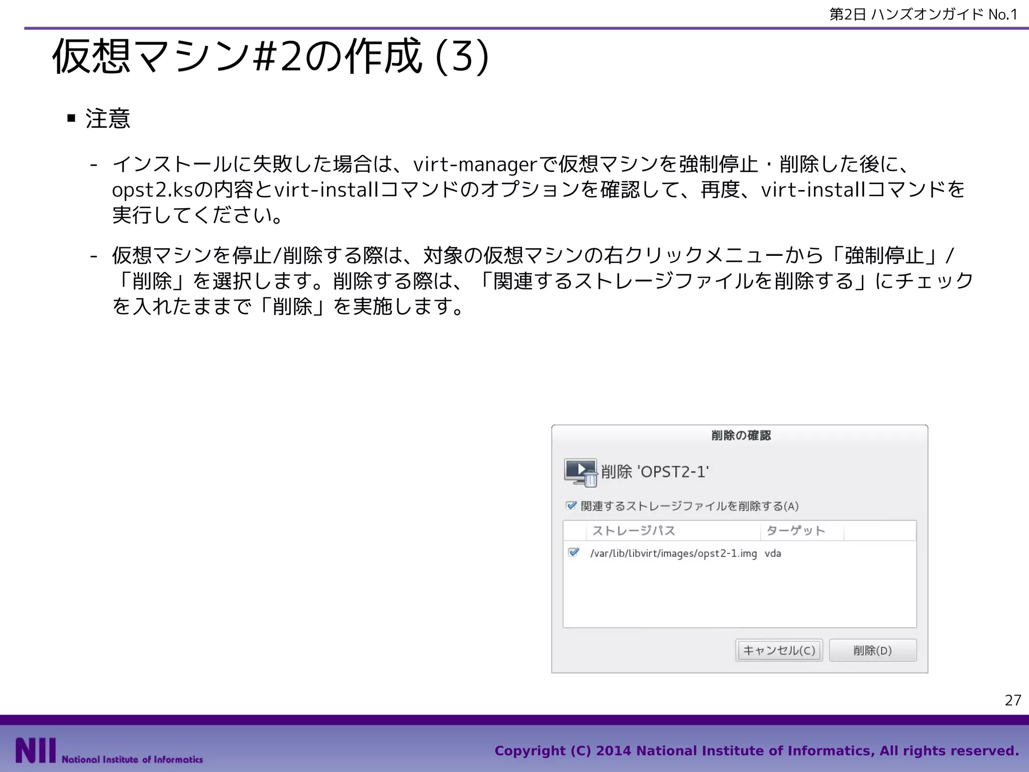 第2日 ハンズオンガイド No.1

仮想マシン#2の作成 (3)
■

注意
- インストールに失敗した場合は、virt-managerで仮想マシンを強制停止・削除した後に、
opst2.ksの内容とvirt-installコマンドのオプションを確認して、再度、virt-installコマンドを
実行してください。
- 仮想マシンを停止/削除する際は、対象の仮想マシンの右クリックメニューから「強制停止」/
「削除」を選択します。削除する際は、「関連するストレージファイルを削除する」にチェック
を入れたままで「削除」を実施します。

27
Copyright (C) 2014 National Institute of Informatics, All rights reserved.

 
