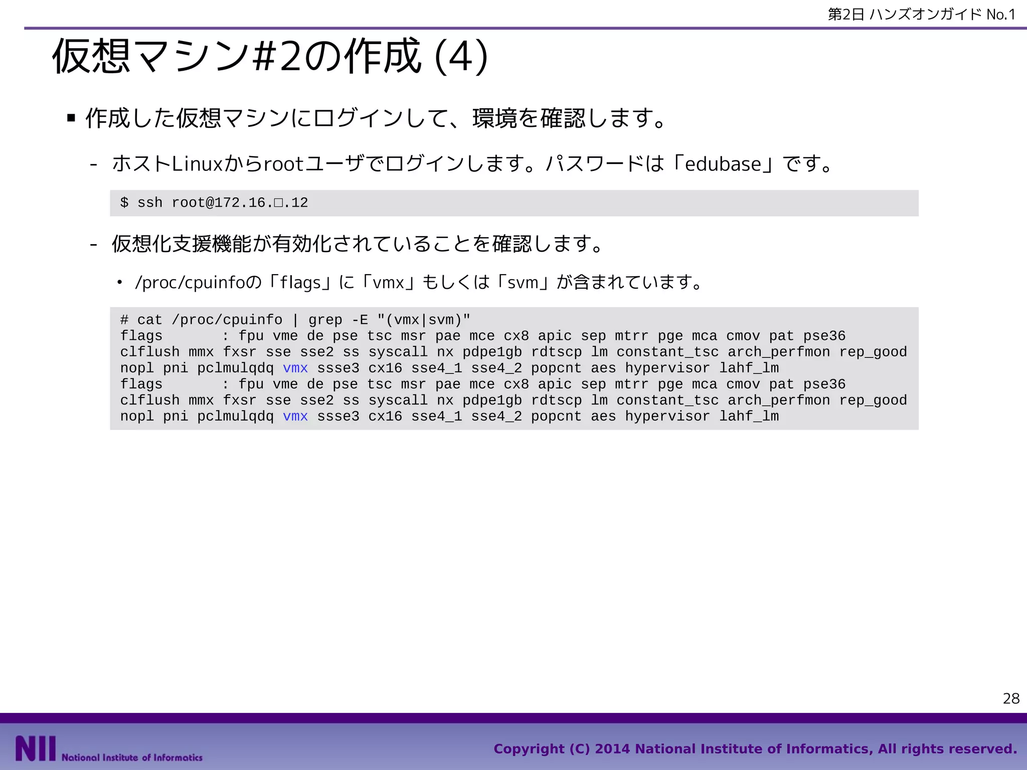 第2日 ハンズオンガイド No.1

仮想マシン#2の作成 (4)
■

作成した仮想マシンにログインして、環境を確認します。
- ホストLinuxからrootユーザでログインします。パスワードは「edubase」です。
$ ssh root@172.16.□.12

- 仮想化支援機能が有効化されていることを確認します。
●

/proc/cpuinfoの「flags」に「vmx」もしくは「svm」が含まれています。

# cat /proc/cpuinfo | grep -E "(vmx|svm)"
flags
: fpu vme de pse tsc msr pae mce cx8 apic sep mtrr pge mca cmov pat pse36
clflush mmx fxsr sse sse2 ss syscall nx pdpe1gb rdtscp lm constant_tsc arch_perfmon rep_good
nopl pni pclmulqdq vmx ssse3 cx16 sse4_1 sse4_2 popcnt aes hypervisor lahf_lm
flags
: fpu vme de pse tsc msr pae mce cx8 apic sep mtrr pge mca cmov pat pse36
clflush mmx fxsr sse sse2 ss syscall nx pdpe1gb rdtscp lm constant_tsc arch_perfmon rep_good
nopl pni pclmulqdq vmx ssse3 cx16 sse4_1 sse4_2 popcnt aes hypervisor lahf_lm

28
Copyright (C) 2014 National Institute of Informatics, All rights reserved.

 