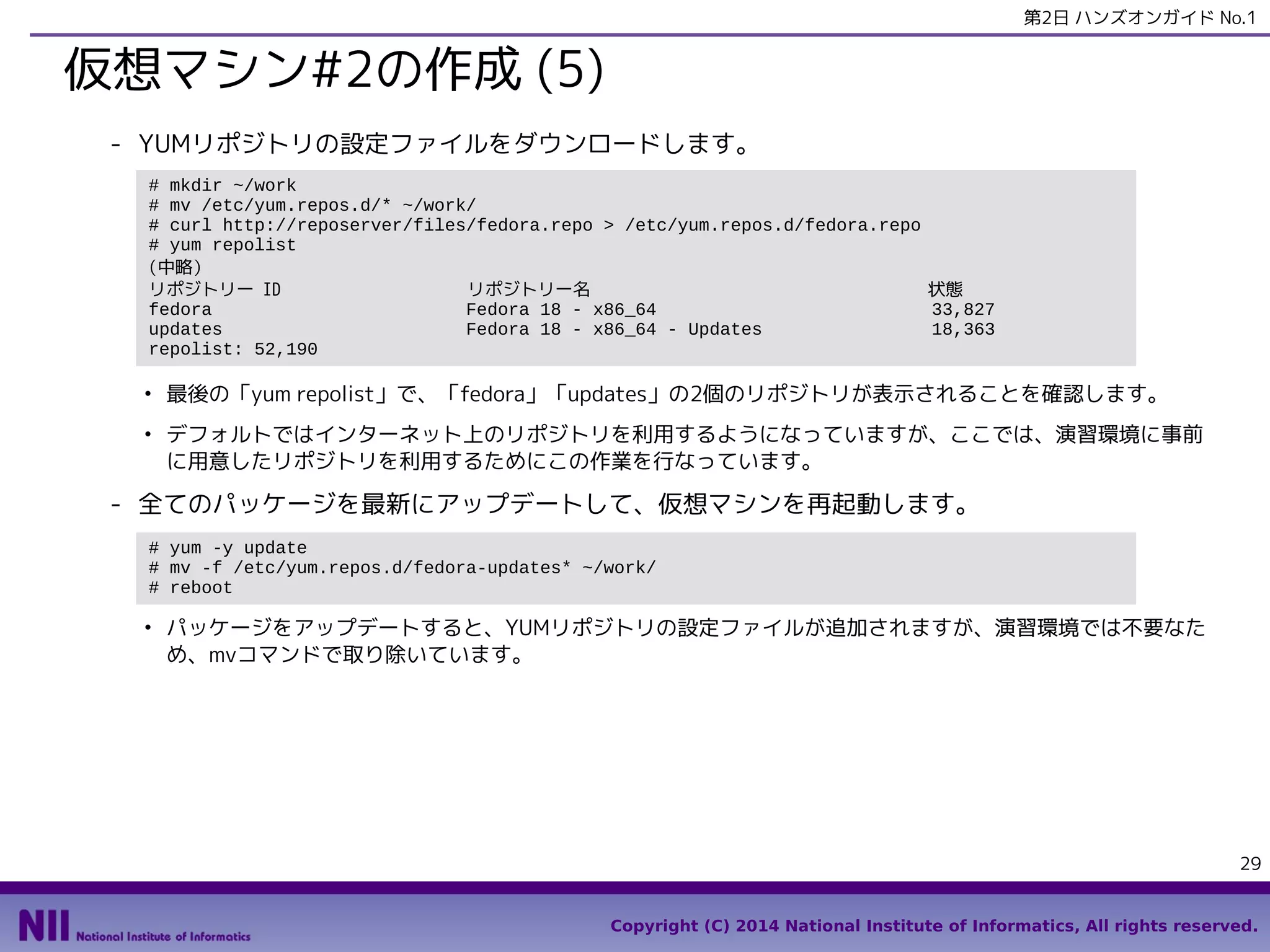第2日 ハンズオンガイド No.1

仮想マシン#2の作成 (5)
- YUMリポジトリの設定ファイルをダウンロードします。
# mkdir ~/work
# mv /etc/yum.repos.d/* ~/work/
# curl http://reposerver/files/fedora.repo > /etc/yum.repos.d/fedora.repo
# yum repolist
(中略）
リポジトリー ID
リポジトリー名
状態
fedora
Fedora 18 - x86_64
33,827
updates
Fedora 18 - x86_64 - Updates
18,363
repolist: 52,190
●

●

最後の「yum repolist」で、「fedora」「updates」の2個のリポジトリが表示されることを確認します。
デフォルトではインターネット上のリポジトリを利用するようになっていますが、ここでは、演習環境に事前
に用意したリポジトリを利用するためにこの作業を行なっています。

- 全てのパッケージを最新にアップデートして、仮想マシンを再起動します。
# yum -y update
# mv -f /etc/yum.repos.d/fedora-updates* ~/work/
# reboot
●

パッケージをアップデートすると、YUMリポジトリの設定ファイルが追加されますが、演習環境では不要なた
め、mvコマンドで取り除いています。

29
Copyright (C) 2014 National Institute of Informatics, All rights reserved.

 