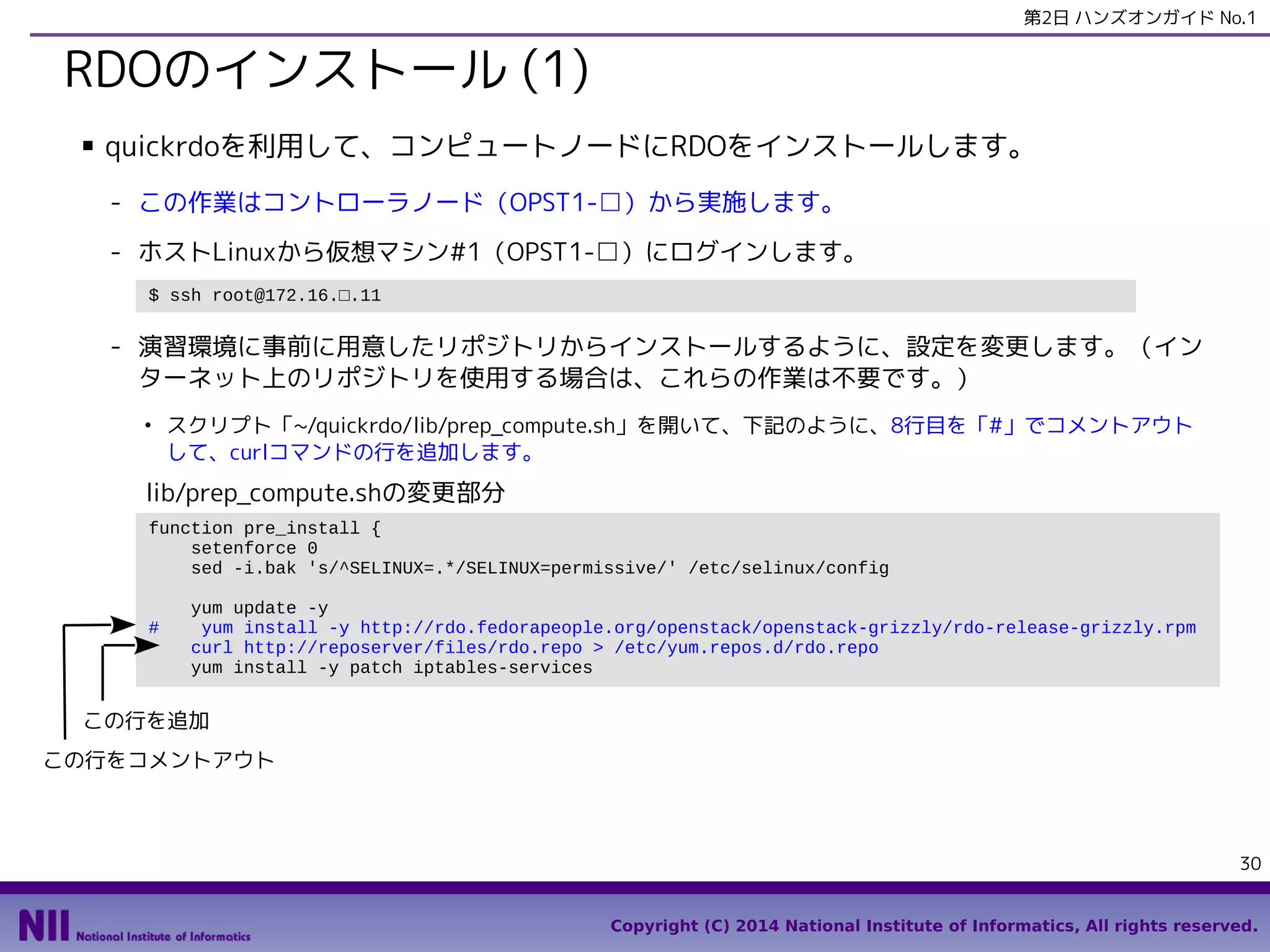 第2日 ハンズオンガイド No.1

RDOのインストール (1)
■

quickrdoを利用して、コンピュートノードにRDOをインストールします。
- この作業はコントローラノード（OPST1-□）から実施します。
- ホストLinuxから仮想マシン#1（OPST1-□）にログインします。
$ ssh root@172.16.□.11

- 演習環境に事前に用意したリポジトリからインストールするように、設定を変更します。（イン
ターネット上のリポジトリを使用する場合は、これらの作業は不要です。）
●

スクリプト「~/quickrdo/lib/prep_compute.sh」を開いて、下記のように、8行目を「#」でコメントアウト
して、curlコマンドの行を追加します。

lib/prep_compute.shの変更部分
function pre_install {
setenforce 0
sed -i.bak 's/^SELINUX=.*/SELINUX=permissive/' /etc/selinux/config
#

yum update -y
yum install -y http://rdo.fedorapeople.org/openstack/openstack-grizzly/rdo-release-grizzly.rpm
curl http://reposerver/files/rdo.repo > /etc/yum.repos.d/rdo.repo
yum install -y patch iptables-services

この行を追加
この行をコメントアウト

30
Copyright (C) 2014 National Institute of Informatics, All rights reserved.

 