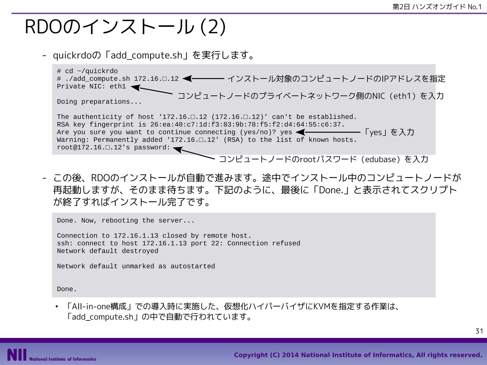 第2日 ハンズオンガイド No.1

RDOのインストール (2)
- quickrdoの「add_compute.sh」を実行します。
# cd ~/quickrdo
# ./add_compute.sh 172.16.□.12
Private NIC: eth1
Doing preparations...

インストール対象のコンピュートノードのIPアドレスを指定

コンピュートノードのプライベートネットワーク側のNIC（eth1）を入力

The authenticity of host '172.16.□.12 (172.16.□.12)' can't be established.
RSA key fingerprint is 26:ea:40:c7:1d:f3:83:9b:78:f5:f2:d4:64:55:c6:37.
Are you sure you want to continue connecting (yes/no)? yes
Warning: Permanently added '172.16.□.12' (RSA) to the list of known hosts.
root@172.16.□.12's password:

「yes」を入力

コンピュートノードのrootパスワード（edubase）を入力

- この後、RDOのインストールが自動で進みます。途中でインストール中のコンピュートノードが
再起動しますが、そのまま待ちます。下記のように、最後に「Done.」と表示されてスクリプト
が終了すればインストール完了です。
Done. Now, rebooting the server...
Connection to 172.16.1.13 closed by remote host.
ssh: connect to host 172.16.1.13 port 22: Connection refused
Network default destroyed
Network default unmarked as autostarted
Done.
●

「All-in-one構成」での導入時に実施した、仮想化ハイパーバイザにKVMを指定する作業は、
「add_compute.sh」の中で自動で行われています。
31
Copyright (C) 2014 National Institute of Informatics, All rights reserved.

 