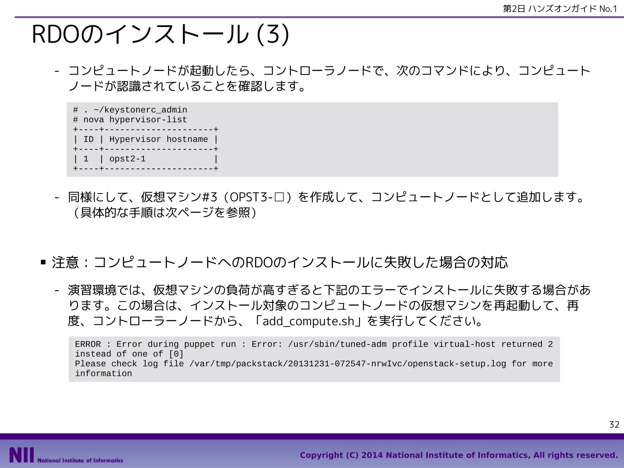 第2日 ハンズオンガイド No.1

RDOのインストール (3)
- コンピュートノードが起動したら、コントローラノードで、次のコマンドにより、コンピュート
ノードが認識されていることを確認します。
# . ~/keystonerc_admin
# nova hypervisor-list
+----+---------------------+
| ID | Hypervisor hostname |
+----+---------------------+
| 1 | opst2-1
|
+----+---------------------+

- 同様にして、仮想マシン#3（OPST3-□）を作成して、コンピュートノードとして追加します。
（具体的な手順は次ページを参照）

■

注意：コンピュートノードへのRDOのインストールに失敗した場合の対応
- 演習環境では、仮想マシンの負荷が高すぎると下記のエラーでインストールに失敗する場合があ
ります。この場合は、インストール対象のコンピュートノードの仮想マシンを再起動して、再
度、コントローラーノードから、「add_compute.sh」を実行してください。
ERROR : Error during puppet run : Error: /usr/sbin/tuned-adm profile virtual-host returned 2
instead of one of [0]
Please check log file /var/tmp/packstack/20131231-072547-nrwIvc/openstack-setup.log for more
information

32
Copyright (C) 2014 National Institute of Informatics, All rights reserved.

 