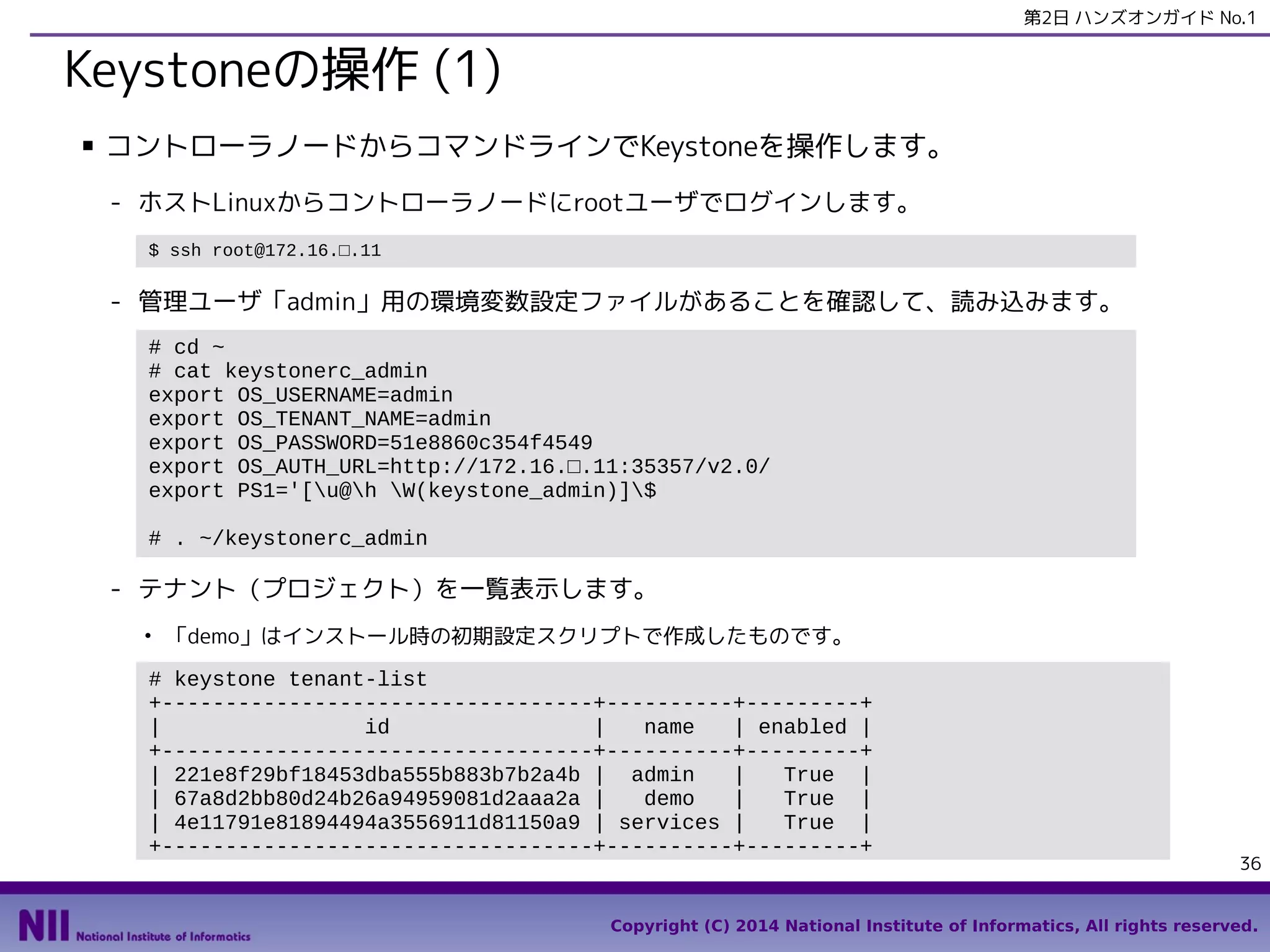 第2日 ハンズオンガイド No.1

Keystoneの操作 (1)
■

コントローラノードからコマンドラインでKeystoneを操作します。
- ホストLinuxからコントローラノードにrootユーザでログインします。
$ ssh root@172.16.□.11

- 管理ユーザ「admin」用の環境変数設定ファイルがあることを確認して、読み込みます。
# cd ~
# cat keystonerc_admin
export OS_USERNAME=admin
export OS_TENANT_NAME=admin
export OS_PASSWORD=51e8860c354f4549
export OS_AUTH_URL=http://172.16.□.11:35357/v2.0/
export PS1='[u@h W(keystone_admin)]$
# . ~/keystonerc_admin

- テナント（プロジェクト）を一覧表示します。
●

「demo」はインストール時の初期設定スクリプトで作成したものです。

# keystone tenant-list
+----------------------------------+----------+---------+
|
id
|
name
| enabled |
+----------------------------------+----------+---------+
| 221e8f29bf18453dba555b883b7b2a4b | admin
|
True |
| 67a8d2bb80d24b26a94959081d2aaa2a |
demo
|
True |
| 4e11791e81894494a3556911d81150a9 | services |
True |
+----------------------------------+----------+---------+

36

Copyright (C) 2014 National Institute of Informatics, All rights reserved.

 