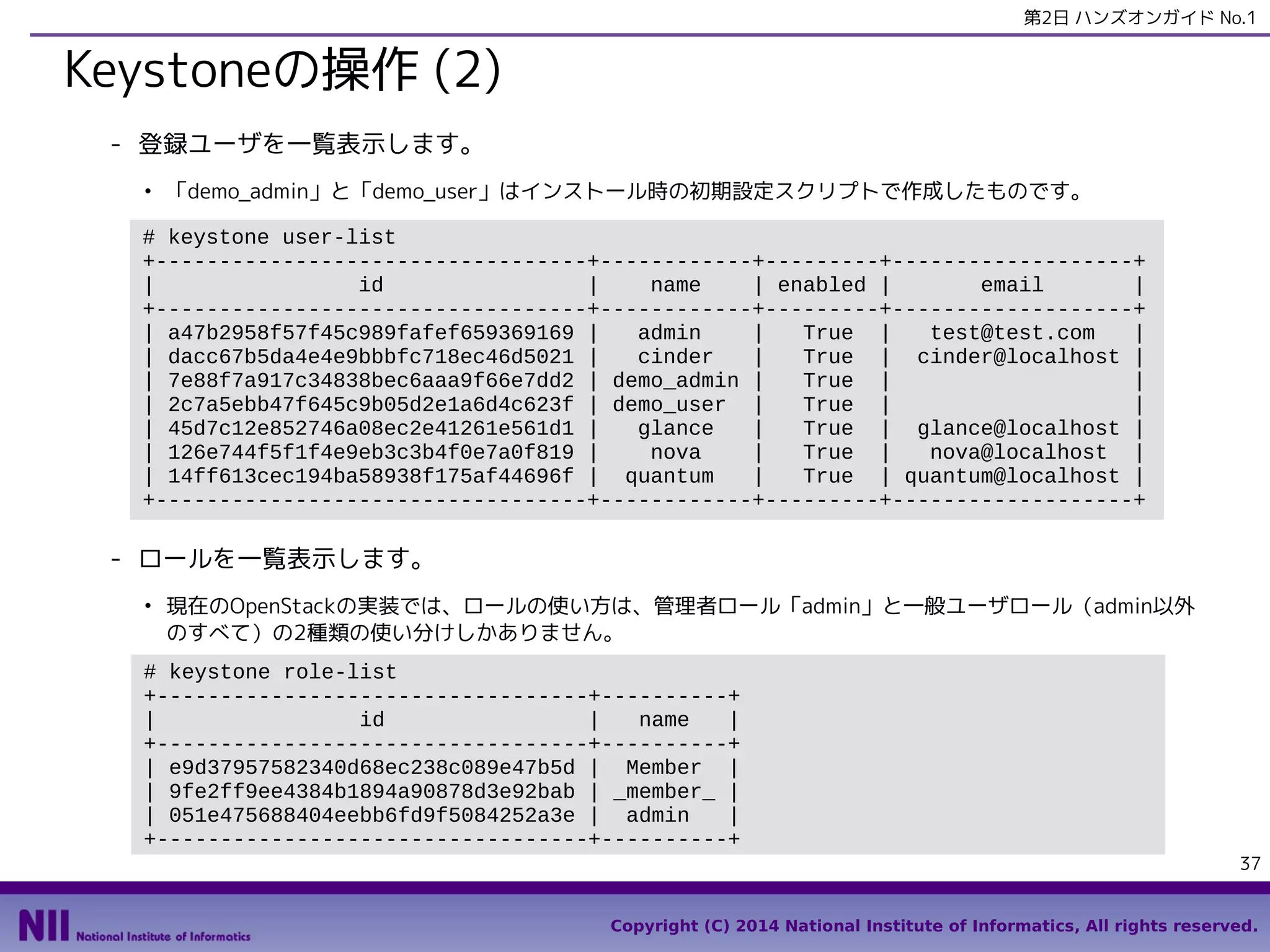 第2日 ハンズオンガイド No.1

Keystoneの操作 (2)
- 登録ユーザを一覧表示します。
●

「demo_admin」と「demo_user」はインストール時の初期設定スクリプトで作成したものです。

# keystone user-list
+----------------------------------+------------+---------+-------------------+
|
id
|
name
| enabled |
email
|
+----------------------------------+------------+---------+-------------------+
| a47b2958f57f45c989fafef659369169 |
admin
|
True |
test@test.com
|
| dacc67b5da4e4e9bbbfc718ec46d5021 |
cinder
|
True | cinder@localhost |
| 7e88f7a917c34838bec6aaa9f66e7dd2 | demo_admin |
True |
|
| 2c7a5ebb47f645c9b05d2e1a6d4c623f | demo_user |
True |
|
| 45d7c12e852746a08ec2e41261e561d1 |
glance
|
True | glance@localhost |
| 126e744f5f1f4e9eb3c3b4f0e7a0f819 |
nova
|
True |
nova@localhost |
| 14ff613cec194ba58938f175af44696f | quantum
|
True | quantum@localhost |
+----------------------------------+------------+---------+-------------------+

- ロールを一覧表示します。
●

現在のOpenStackの実装では、ロールの使い方は、管理者ロール「admin」と一般ユーザロール（admin以外
のすべて）の2種類の使い分けしかありません。

# keystone role-list
+----------------------------------+----------+
|
id
|
name
|
+----------------------------------+----------+
| e9d37957582340d68ec238c089e47b5d | Member |
| 9fe2ff9ee4384b1894a90878d3e92bab | _member_ |
| 051e475688404eebb6fd9f5084252a3e | admin
|
+----------------------------------+----------+
37
Copyright (C) 2014 National Institute of Informatics, All rights reserved.

 