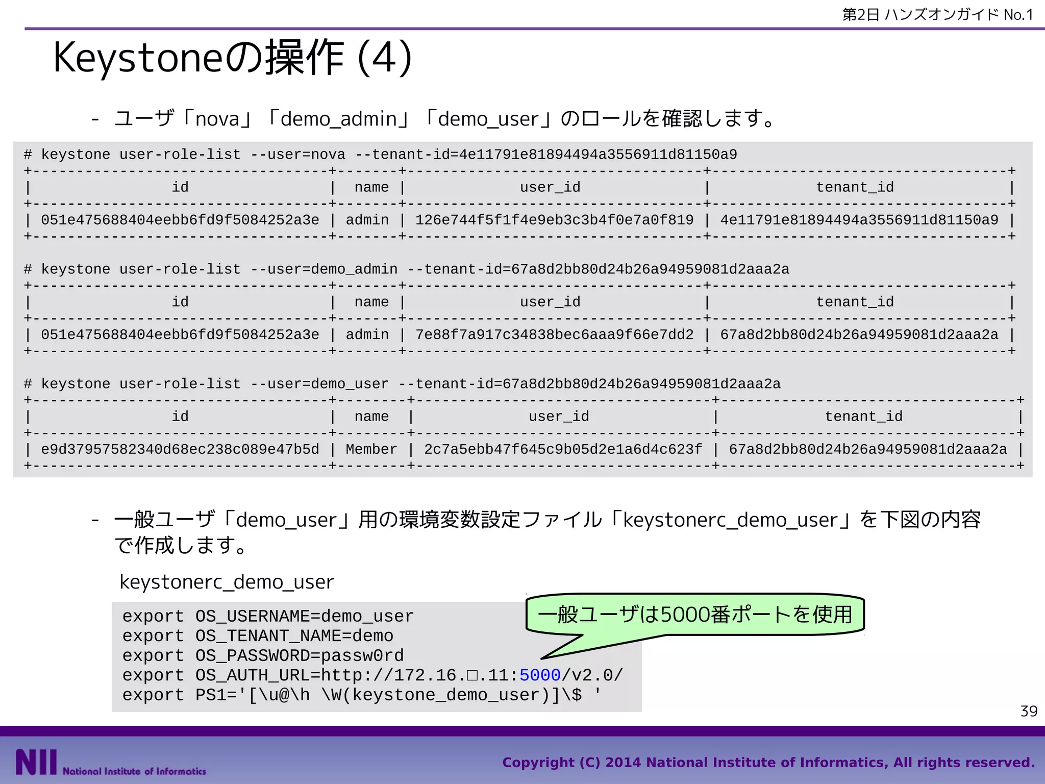 第2日 ハンズオンガイド No.1

Keystoneの操作 (4)
- ユーザ「nova」「demo_admin」「demo_user」のロールを確認します。
# keystone user-role-list --user=nova --tenant-id=4e11791e81894494a3556911d81150a9
+----------------------------------+-------+----------------------------------+----------------------------------+
|
id
| name |
user_id
|
tenant_id
|
+----------------------------------+-------+----------------------------------+----------------------------------+
| 051e475688404eebb6fd9f5084252a3e | admin | 126e744f5f1f4e9eb3c3b4f0e7a0f819 | 4e11791e81894494a3556911d81150a9 |
+----------------------------------+-------+----------------------------------+----------------------------------+
# keystone user-role-list --user=demo_admin --tenant-id=67a8d2bb80d24b26a94959081d2aaa2a
+----------------------------------+-------+----------------------------------+----------------------------------+
|
id
| name |
user_id
|
tenant_id
|
+----------------------------------+-------+----------------------------------+----------------------------------+
| 051e475688404eebb6fd9f5084252a3e | admin | 7e88f7a917c34838bec6aaa9f66e7dd2 | 67a8d2bb80d24b26a94959081d2aaa2a |
+----------------------------------+-------+----------------------------------+----------------------------------+
# keystone user-role-list --user=demo_user --tenant-id=67a8d2bb80d24b26a94959081d2aaa2a
+----------------------------------+--------+----------------------------------+----------------------------------+
|
id
| name |
user_id
|
tenant_id
|
+----------------------------------+--------+----------------------------------+----------------------------------+
| e9d37957582340d68ec238c089e47b5d | Member | 2c7a5ebb47f645c9b05d2e1a6d4c623f | 67a8d2bb80d24b26a94959081d2aaa2a |
+----------------------------------+--------+----------------------------------+----------------------------------+

- 一般ユーザ「demo_user」用の環境変数設定ファイル「keystonerc_demo_user」を下図の内容
で作成します。
keystonerc_demo_user
export
export
export
export
export

OS_USERNAME=demo_user
一般ユーザは5000番ポートを使用
OS_TENANT_NAME=demo
OS_PASSWORD=passw0rd
OS_AUTH_URL=http://172.16.□.11:5000/v2.0/
PS1='[u@h W(keystone_demo_user)]$ '

39

Copyright (C) 2014 National Institute of Informatics, All rights reserved.

 