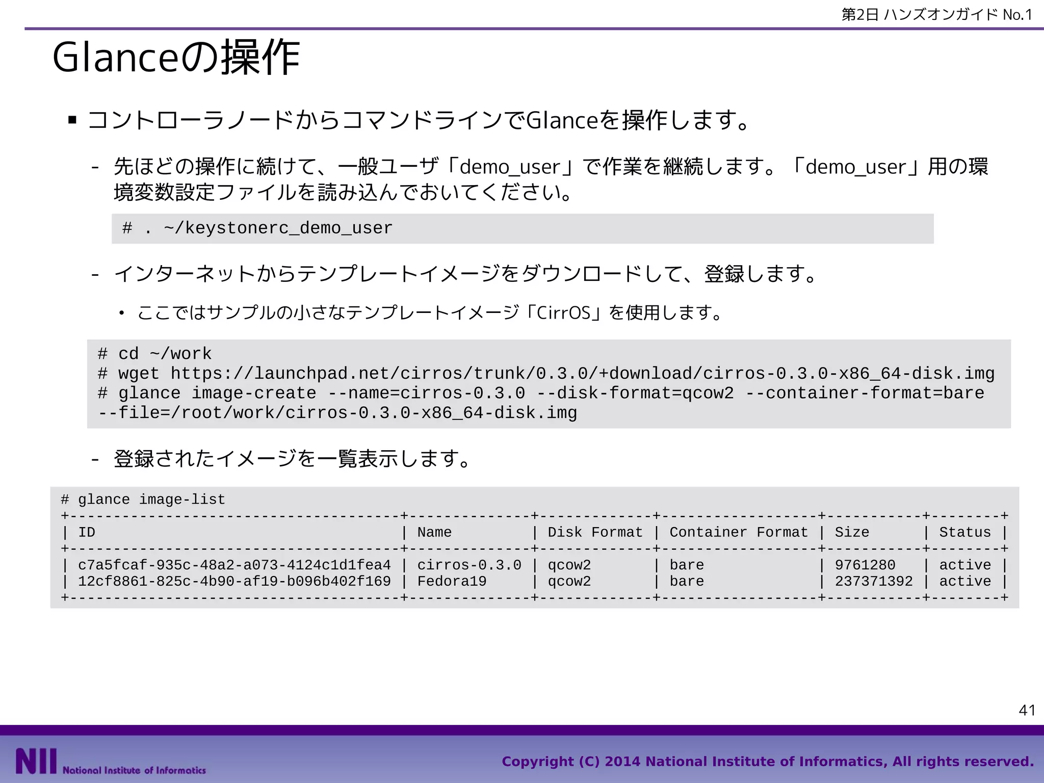 第2日 ハンズオンガイド No.1

Glanceの操作
■

コントローラノードからコマンドラインでGlanceを操作します。
- 先ほどの操作に続けて、一般ユーザ「demo_user」で作業を継続します。「demo_user」用の環
境変数設定ファイルを読み込んでおいてください。
# . ~/keystonerc_demo_user

- インターネットからテンプレートイメージをダウンロードして、登録します。
●

ここではサンプルの小さなテンプレートイメージ「CirrOS」を使用します。

# cd ~/work
# wget https://launchpad.net/cirros/trunk/0.3.0/+download/cirros-0.3.0-x86_64-disk.img
# glance image-create --name=cirros-0.3.0 --disk-format=qcow2 --container-format=bare
--file=/root/work/cirros-0.3.0-x86_64-disk.img

- 登録されたイメージを一覧表示します。
# glance image-list
+--------------------------------------+--------------+-------------+------------------+-----------+--------+
| ID
| Name
| Disk Format | Container Format | Size
| Status |
+--------------------------------------+--------------+-------------+------------------+-----------+--------+
| c7a5fcaf-935c-48a2-a073-4124c1d1fea4 | cirros-0.3.0 | qcow2
| bare
| 9761280
| active |
| 12cf8861-825c-4b90-af19-b096b402f169 | Fedora19
| qcow2
| bare
| 237371392 | active |
+--------------------------------------+--------------+-------------+------------------+-----------+--------+

41
Copyright (C) 2014 National Institute of Informatics, All rights reserved.

 