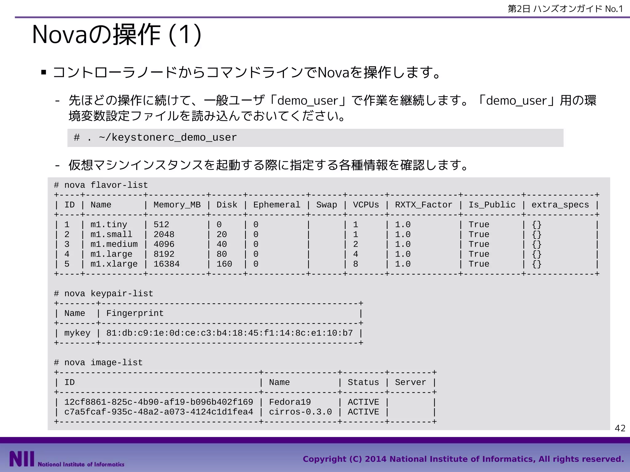 第2日 ハンズオンガイド No.1

Novaの操作 (1)
■

コントローラノードからコマンドラインでNovaを操作します。
- 先ほどの操作に続けて、一般ユーザ「demo_user」で作業を継続します。「demo_user」用の環
境変数設定ファイルを読み込んでおいてください。
# . ~/keystonerc_demo_user

- 仮想マシンインスタンスを起動する際に指定する各種情報を確認します。
# nova flavor-list
+----+-----------+-----------+------+-----------+------+-------+-------------+-----------+-------------+
| ID | Name
| Memory_MB | Disk | Ephemeral | Swap | VCPUs | RXTX_Factor | Is_Public | extra_specs |
+----+-----------+-----------+------+-----------+------+-------+-------------+-----------+-------------+
| 1 | m1.tiny
| 512
| 0
| 0
|
| 1
| 1.0
| True
| {}
|
| 2 | m1.small | 2048
| 20
| 0
|
| 1
| 1.0
| True
| {}
|
| 3 | m1.medium | 4096
| 40
| 0
|
| 2
| 1.0
| True
| {}
|
| 4 | m1.large | 8192
| 80
| 0
|
| 4
| 1.0
| True
| {}
|
| 5 | m1.xlarge | 16384
| 160 | 0
|
| 8
| 1.0
| True
| {}
|
+----+-----------+-----------+------+-----------+------+-------+-------------+-----------+-------------+
# nova keypair-list
+-------+-------------------------------------------------+
| Name | Fingerprint
|
+-------+-------------------------------------------------+
| mykey | 81:db:c9:1e:0d:ce:c3:b4:18:45:f1:14:8c:e1:10:b7 |
+-------+-------------------------------------------------+
# nova image-list
+--------------------------------------+--------------+--------+--------+
| ID
| Name
| Status | Server |
+--------------------------------------+--------------+--------+--------+
| 12cf8861-825c-4b90-af19-b096b402f169 | Fedora19
| ACTIVE |
|
| c7a5fcaf-935c-48a2-a073-4124c1d1fea4 | cirros-0.3.0 | ACTIVE |
|
+--------------------------------------+--------------+--------+--------+

42

Copyright (C) 2014 National Institute of Informatics, All rights reserved.

 