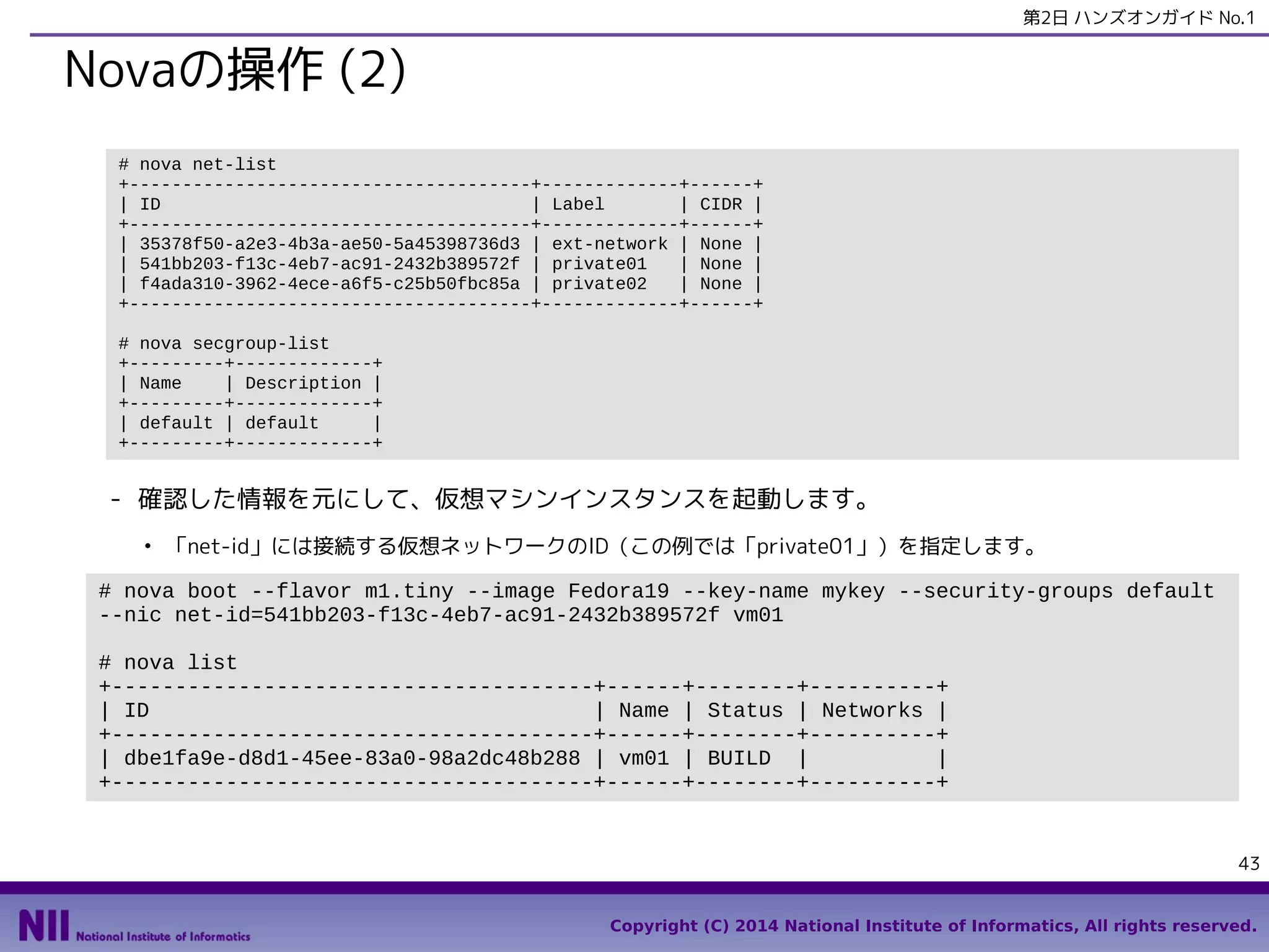 第2日 ハンズオンガイド No.1

Novaの操作 (2)
# nova net-list
+--------------------------------------+-------------+------+
| ID
| Label
| CIDR |
+--------------------------------------+-------------+------+
| 35378f50-a2e3-4b3a-ae50-5a45398736d3 | ext-network | None |
| 541bb203-f13c-4eb7-ac91-2432b389572f | private01
| None |
| f4ada310-3962-4ece-a6f5-c25b50fbc85a | private02
| None |
+--------------------------------------+-------------+------+
# nova secgroup-list
+---------+-------------+
| Name
| Description |
+---------+-------------+
| default | default
|
+---------+-------------+

- 確認した情報を元にして、仮想マシンインスタンスを起動します。
●

「net-id」には接続する仮想ネットワークのID（この例では「private01」）を指定します。

# nova boot --flavor m1.tiny --image Fedora19 --key-name mykey --security-groups default
--nic net-id=541bb203-f13c-4eb7-ac91-2432b389572f vm01
# nova list
+--------------------------------------+------+--------+----------+
| ID
| Name | Status | Networks |
+--------------------------------------+------+--------+----------+
| dbe1fa9e-d8d1-45ee-83a0-98a2dc48b288 | vm01 | BUILD |
|
+--------------------------------------+------+--------+----------+

43
Copyright (C) 2014 National Institute of Informatics, All rights reserved.

 