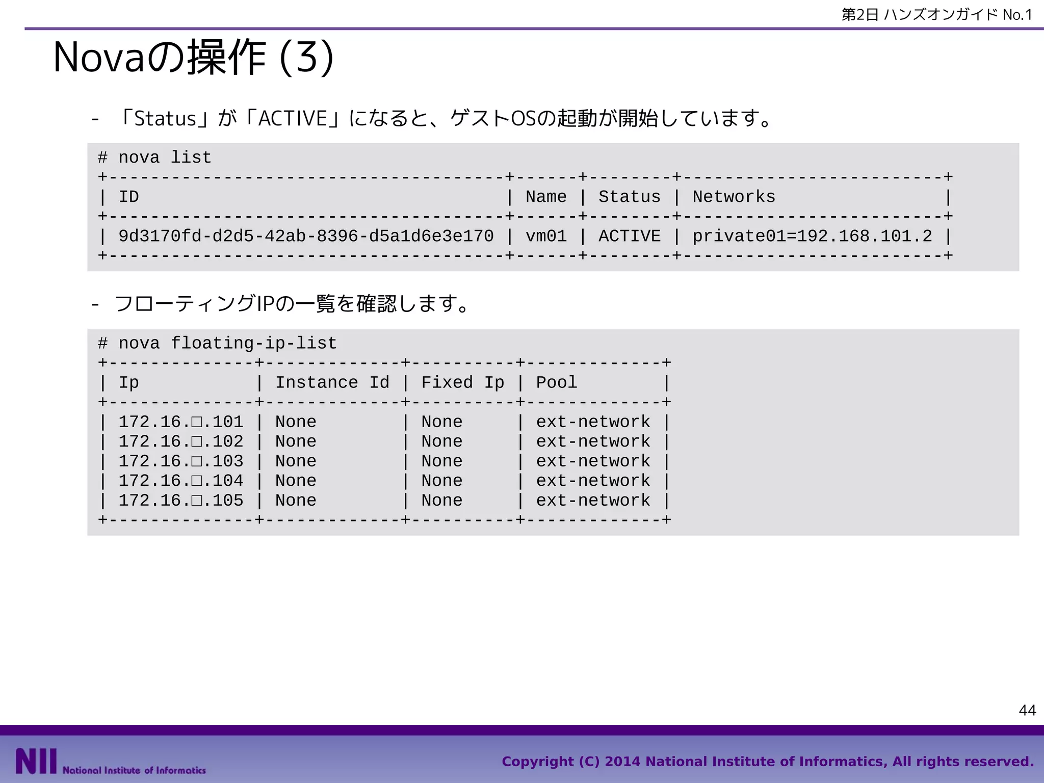 第2日 ハンズオンガイド No.1

Novaの操作 (3)
- 「Status」が「ACTIVE」になると、ゲストOSの起動が開始しています。
# nova list
+--------------------------------------+------+--------+-------------------------+
| ID
| Name | Status | Networks
|
+--------------------------------------+------+--------+-------------------------+
| 9d3170fd-d2d5-42ab-8396-d5a1d6e3e170 | vm01 | ACTIVE | private01=192.168.101.2 |
+--------------------------------------+------+--------+-------------------------+

- フローティングIPの一覧を確認します。
# nova floating-ip-list
+--------------+-------------+----------+-------------+
| Ip
| Instance Id | Fixed Ip | Pool
|
+--------------+-------------+----------+-------------+
| 172.16.□.101 | None
| None
| ext-network |
| 172.16.□.102 | None
| None
| ext-network |
| 172.16.□.103 | None
| None
| ext-network |
| 172.16.□.104 | None
| None
| ext-network |
| 172.16.□.105 | None
| None
| ext-network |
+--------------+-------------+----------+-------------+

44
Copyright (C) 2014 National Institute of Informatics, All rights reserved.

 