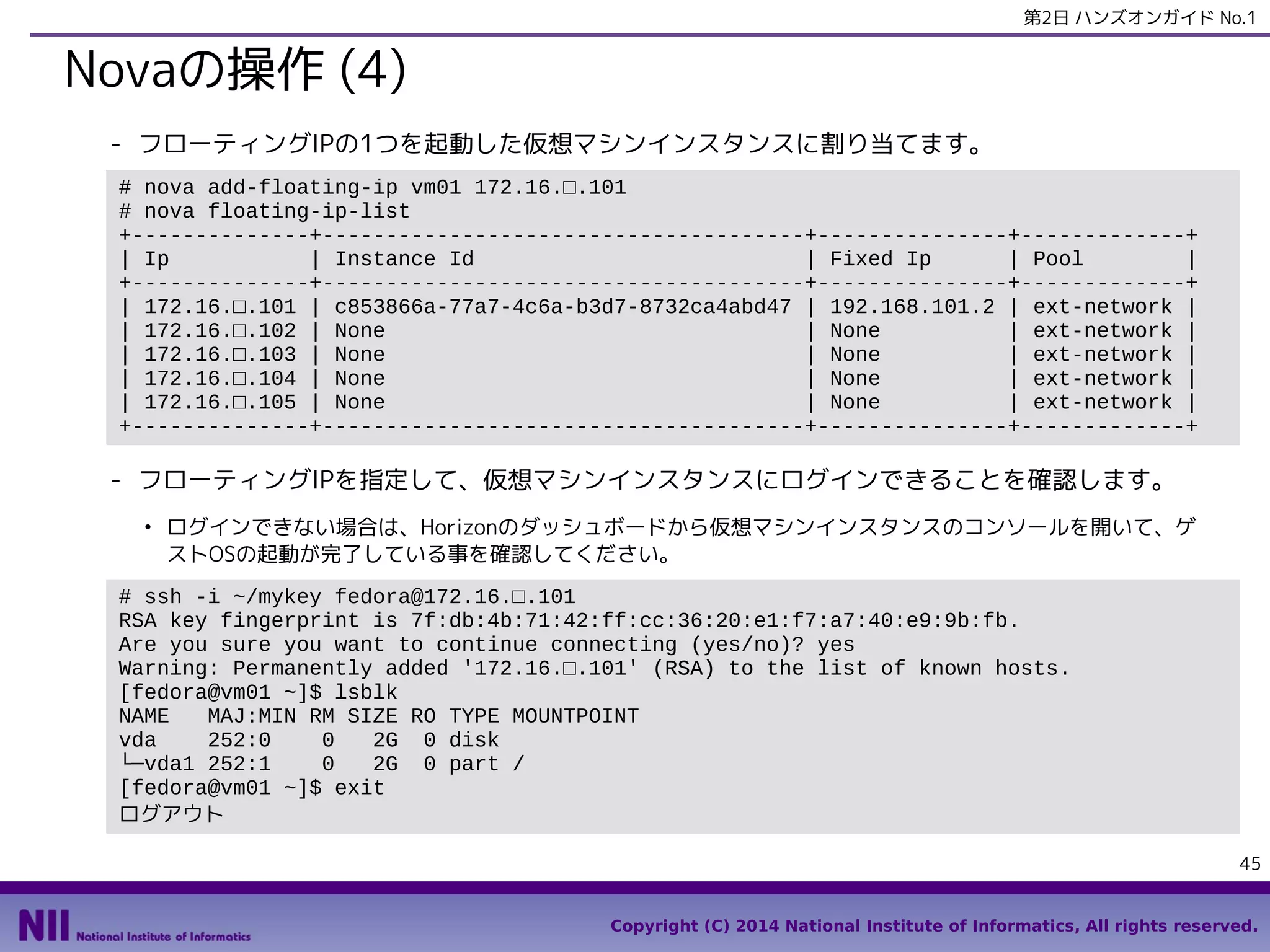 第2日 ハンズオンガイド No.1

Novaの操作 (4)
- フローティングIPの1つを起動した仮想マシンインスタンスに割り当てます。
# nova add-floating-ip vm01 172.16.□.101
# nova floating-ip-list
+--------------+--------------------------------------+---------------+-------------+
| Ip
| Instance Id
| Fixed Ip
| Pool
|
+--------------+--------------------------------------+---------------+-------------+
| 172.16.□.101 | c853866a-77a7-4c6a-b3d7-8732ca4abd47 | 192.168.101.2 | ext-network |
| 172.16.□.102 | None
| None
| ext-network |
| 172.16.□.103 | None
| None
| ext-network |
| 172.16.□.104 | None
| None
| ext-network |
| 172.16.□.105 | None
| None
| ext-network |
+--------------+--------------------------------------+---------------+-------------+

- フローティングIPを指定して、仮想マシンインスタンスにログインできることを確認します。
●

ログインできない場合は、Horizonのダッシュボードから仮想マシンインスタンスのコンソールを開いて、ゲ
ストOSの起動が完了している事を確認してください。

# ssh -i ~/mykey fedora@172.16.□.101
RSA key fingerprint is 7f:db:4b:71:42:ff:cc:36:20:e1:f7:a7:40:e9:9b:fb.
Are you sure you want to continue connecting (yes/no)? yes
Warning: Permanently added '172.16.□.101' (RSA) to the list of known hosts.
[fedora@vm01 ~]$ lsblk
NAME
MAJ:MIN RM SIZE RO TYPE MOUNTPOINT
vda
252:0
0
2G 0 disk
└─vda1 252:1
0
2G 0 part /
[fedora@vm01 ~]$ exit
ログアウト
45
Copyright (C) 2014 National Institute of Informatics, All rights reserved.

 