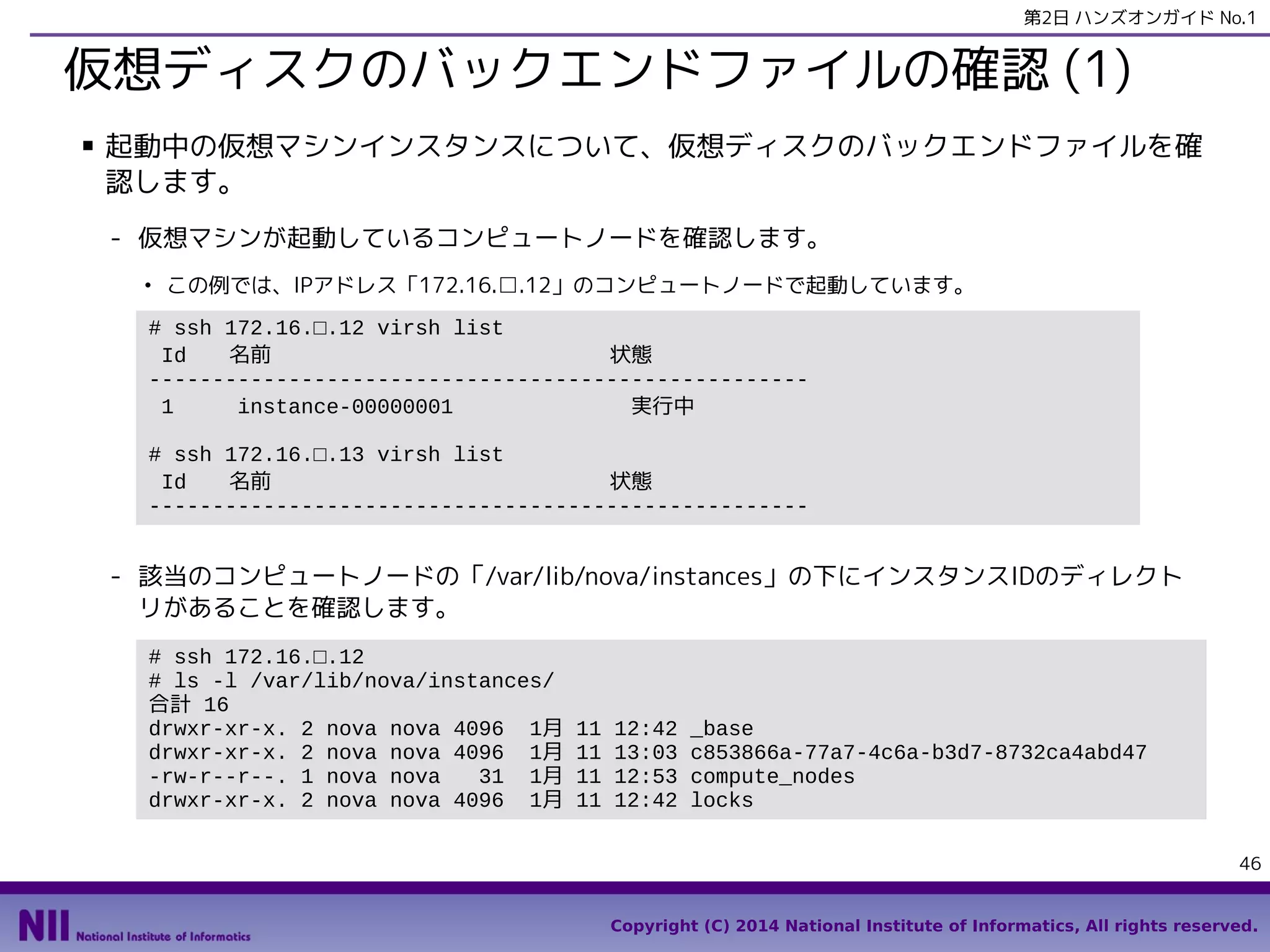 第2日 ハンズオンガイド No.1

仮想ディスクのバックエンドファイルの確認 (1)
■

起動中の仮想マシンインスタンスについて、仮想ディスクのバックエンドファイルを確
認します。
- 仮想マシンが起動しているコンピュートノードを確認します。
●

この例では、IPアドレス「172.16.□.12」のコンピュートノードで起動しています。

# ssh 172.16.□.12 virsh list
Id
名前
状態
---------------------------------------------------1
instance-00000001
実行中
# ssh 172.16.□.13 virsh list
Id
名前
状態
----------------------------------------------------

- 該当のコンピュートノードの「/var/lib/nova/instances」の下にインスタンスIDのディレクト
リがあることを確認します。
# ssh 172.16.□.12
# ls -l /var/lib/nova/instances/
合計 16
drwxr-xr-x. 2 nova nova 4096 1月
drwxr-xr-x. 2 nova nova 4096 1月
-rw-r--r--. 1 nova nova
31 1月
drwxr-xr-x. 2 nova nova 4096 1月

11
11
11
11

12:42
13:03
12:53
12:42

_base
c853866a-77a7-4c6a-b3d7-8732ca4abd47
compute_nodes
locks
46

Copyright (C) 2014 National Institute of Informatics, All rights reserved.

 