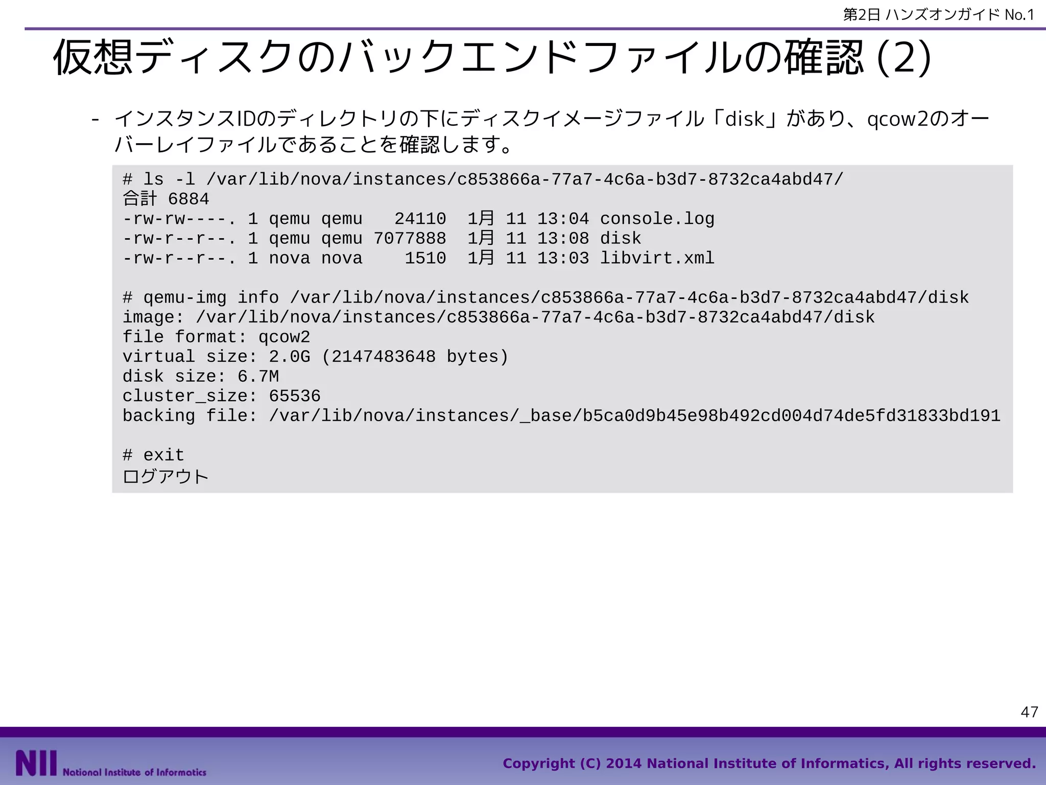 第2日 ハンズオンガイド No.1

仮想ディスクのバックエンドファイルの確認 (2)
- インスタンスIDのディレクトリの下にディスクイメージファイル「disk」があり、qcow2のオー
バーレイファイルであることを確認します。
# ls -l /var/lib/nova/instances/c853866a-77a7-4c6a-b3d7-8732ca4abd47/
合計 6884
-rw-rw----. 1 qemu qemu
24110 1月 11 13:04 console.log
-rw-r--r--. 1 qemu qemu 7077888 1月 11 13:08 disk
-rw-r--r--. 1 nova nova
1510 1月 11 13:03 libvirt.xml
# qemu-img info /var/lib/nova/instances/c853866a-77a7-4c6a-b3d7-8732ca4abd47/disk
image: /var/lib/nova/instances/c853866a-77a7-4c6a-b3d7-8732ca4abd47/disk
file format: qcow2
virtual size: 2.0G (2147483648 bytes)
disk size: 6.7M
cluster_size: 65536
backing file: /var/lib/nova/instances/_base/b5ca0d9b45e98b492cd004d74de5fd31833bd191
# exit
ログアウト

47
Copyright (C) 2014 National Institute of Informatics, All rights reserved.

 