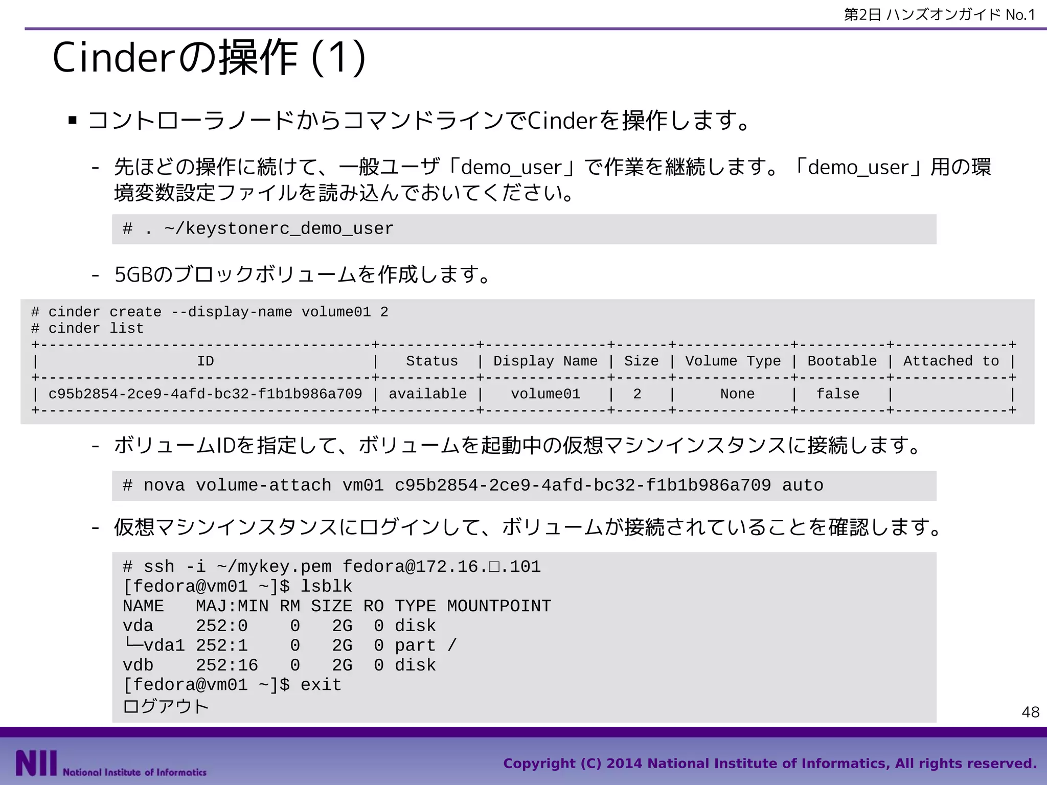第2日 ハンズオンガイド No.1

Cinderの操作 (1)
■

コントローラノードからコマンドラインでCinderを操作します。
- 先ほどの操作に続けて、一般ユーザ「demo_user」で作業を継続します。「demo_user」用の環
境変数設定ファイルを読み込んでおいてください。
# . ~/keystonerc_demo_user

- 5GBのブロックボリュームを作成します。
# cinder create --display-name volume01 2
# cinder list
+--------------------------------------+-----------+--------------+------+-------------+----------+-------------+
|
ID
|
Status | Display Name | Size | Volume Type | Bootable | Attached to |
+--------------------------------------+-----------+--------------+------+-------------+----------+-------------+
| c95b2854-2ce9-4afd-bc32-f1b1b986a709 | available |
volume01
| 2
|
None
| false
|
|
+--------------------------------------+-----------+--------------+------+-------------+----------+-------------+

- ボリュームIDを指定して、ボリュームを起動中の仮想マシンインスタンスに接続します。
# nova volume-attach vm01 c95b2854-2ce9-4afd-bc32-f1b1b986a709 auto

- 仮想マシンインスタンスにログインして、ボリュームが接続されていることを確認します。
# ssh -i ~/mykey.pem fedora@172.16.□.101
[fedora@vm01 ~]$ lsblk
NAME
MAJ:MIN RM SIZE RO TYPE MOUNTPOINT
vda
252:0
0
2G 0 disk
└─vda1 252:1
0
2G 0 part /
vdb
252:16
0
2G 0 disk
[fedora@vm01 ~]$ exit
ログアウト

48

Copyright (C) 2014 National Institute of Informatics, All rights reserved.

 