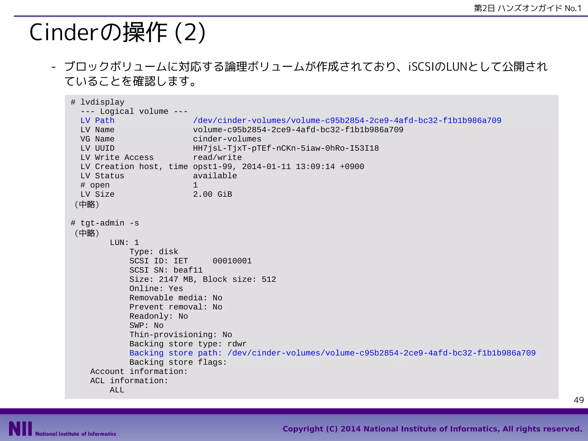 第2日 ハンズオンガイド No.1

Cinderの操作 (2)
- ブロックボリュームに対応する論理ボリュームが作成されており、iSCSIのLUNとして公開され
ていることを確認します。
# lvdisplay
--- Logical volume --LV Path
LV Name
VG Name
LV UUID
LV Write Access
LV Creation host, time
LV Status
# open
LV Size
（中略）

/dev/cinder-volumes/volume-c95b2854-2ce9-4afd-bc32-f1b1b986a709
volume-c95b2854-2ce9-4afd-bc32-f1b1b986a709
cinder-volumes
HH7jsL-TjxT-pTEf-nCKn-5iaw-0hRo-I53I18
read/write
opst1-99, 2014-01-11 13:09:14 +0900
available
1
2.00 GiB

# tgt-admin -s
（中略）
LUN: 1
Type: disk
SCSI ID: IET
00010001
SCSI SN: beaf11
Size: 2147 MB, Block size: 512
Online: Yes
Removable media: No
Prevent removal: No
Readonly: No
SWP: No
Thin-provisioning: No
Backing store type: rdwr
Backing store path: /dev/cinder-volumes/volume-c95b2854-2ce9-4afd-bc32-f1b1b986a709
Backing store flags:
Account information:
ACL information:
ALL

49

Copyright (C) 2014 National Institute of Informatics, All rights reserved.

 