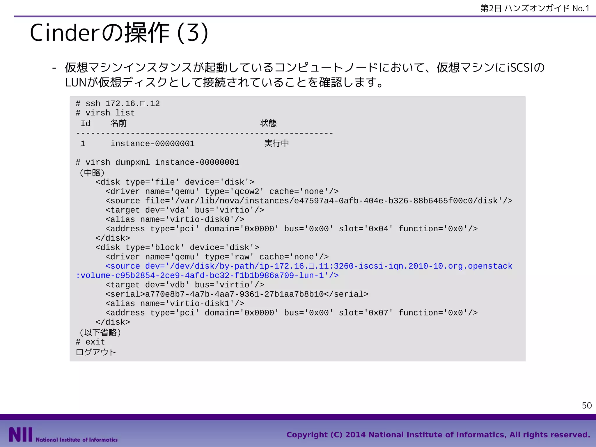 第2日 ハンズオンガイド No.1

Cinderの操作 (3)
- 仮想マシンインスタンスが起動しているコンピュートノードにおいて、仮想マシンにiSCSIの
LUNが仮想ディスクとして接続されていることを確認します。
# ssh 172.16.□.12
# virsh list
Id
名前
状態
---------------------------------------------------1
instance-00000001
実行中
# virsh dumpxml instance-00000001
（中略）
<disk type='file' device='disk'>
<driver name='qemu' type='qcow2' cache='none'/>
<source file='/var/lib/nova/instances/e47597a4-0afb-404e-b326-88b6465f00c0/disk'/>
<target dev='vda' bus='virtio'/>
<alias name='virtio-disk0'/>
<address type='pci' domain='0x0000' bus='0x00' slot='0x04' function='0x0'/>
</disk>
<disk type='block' device='disk'>
<driver name='qemu' type='raw' cache='none'/>
<source dev='/dev/disk/by-path/ip-172.16.□.11:3260-iscsi-iqn.2010-10.org.openstack
:volume-c95b2854-2ce9-4afd-bc32-f1b1b986a709-lun-1'/>
<target dev='vdb' bus='virtio'/>
<serial>a770e8b7-4a7b-4aa7-9361-27b1aa7b8b10</serial>
<alias name='virtio-disk1'/>
<address type='pci' domain='0x0000' bus='0x00' slot='0x07' function='0x0'/>
</disk>
（以下省略）
# exit
ログアウト

50
Copyright (C) 2014 National Institute of Informatics, All rights reserved.

 
