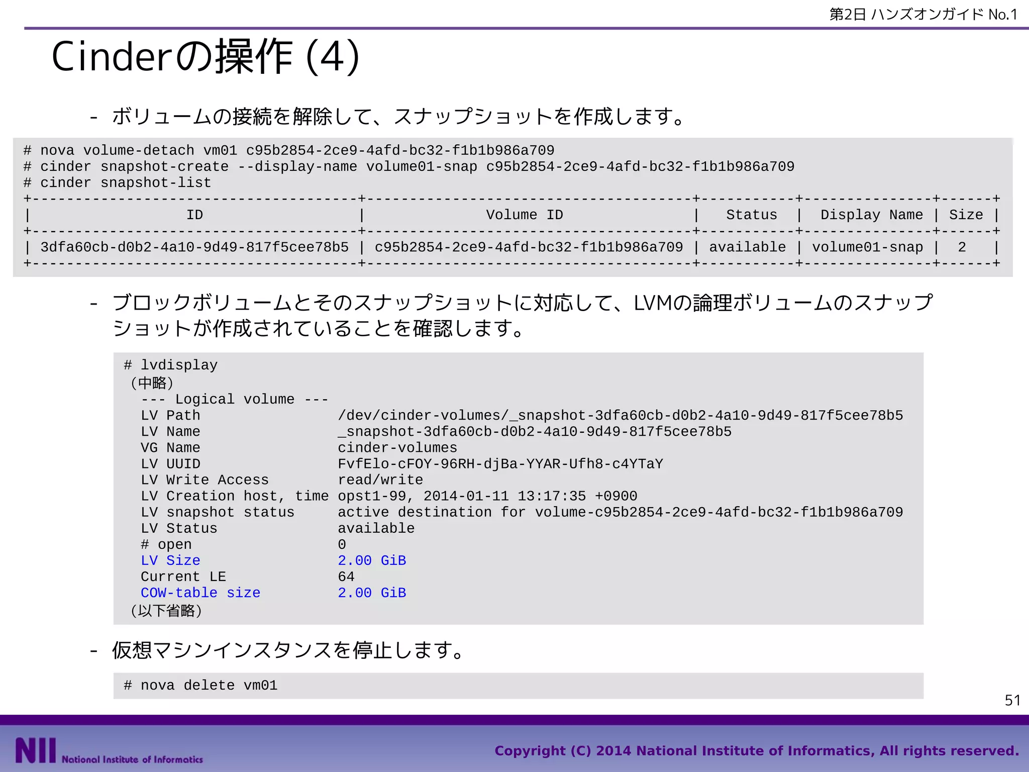 第2日 ハンズオンガイド No.1

Cinderの操作 (4)
- ボリュームの接続を解除して、スナップショットを作成します。
# nova volume-detach vm01 c95b2854-2ce9-4afd-bc32-f1b1b986a709
# cinder snapshot-create --display-name volume01-snap c95b2854-2ce9-4afd-bc32-f1b1b986a709
# cinder snapshot-list
+--------------------------------------+--------------------------------------+-----------+---------------+------+
|
ID
|
Volume ID
|
Status | Display Name | Size |
+--------------------------------------+--------------------------------------+-----------+---------------+------+
| 3dfa60cb-d0b2-4a10-9d49-817f5cee78b5 | c95b2854-2ce9-4afd-bc32-f1b1b986a709 | available | volume01-snap | 2
|
+--------------------------------------+--------------------------------------+-----------+---------------+------+

- ブロックボリュームとそのスナップショットに対応して、LVMの論理ボリュームのスナップ
ショットが作成されていることを確認します。
# lvdisplay
（中略）
--- Logical volume --LV Path
LV Name
VG Name
LV UUID
LV Write Access
LV Creation host, time
LV snapshot status
LV Status
# open
LV Size
Current LE
COW-table size
（以下省略）

/dev/cinder-volumes/_snapshot-3dfa60cb-d0b2-4a10-9d49-817f5cee78b5
_snapshot-3dfa60cb-d0b2-4a10-9d49-817f5cee78b5
cinder-volumes
FvfElo-cFOY-96RH-djBa-YYAR-Ufh8-c4YTaY
read/write
opst1-99, 2014-01-11 13:17:35 +0900
active destination for volume-c95b2854-2ce9-4afd-bc32-f1b1b986a709
available
0
2.00 GiB
64
2.00 GiB

- 仮想マシンインスタンスを停止します。
# nova delete vm01

51
Copyright (C) 2014 National Institute of Informatics, All rights reserved.

 