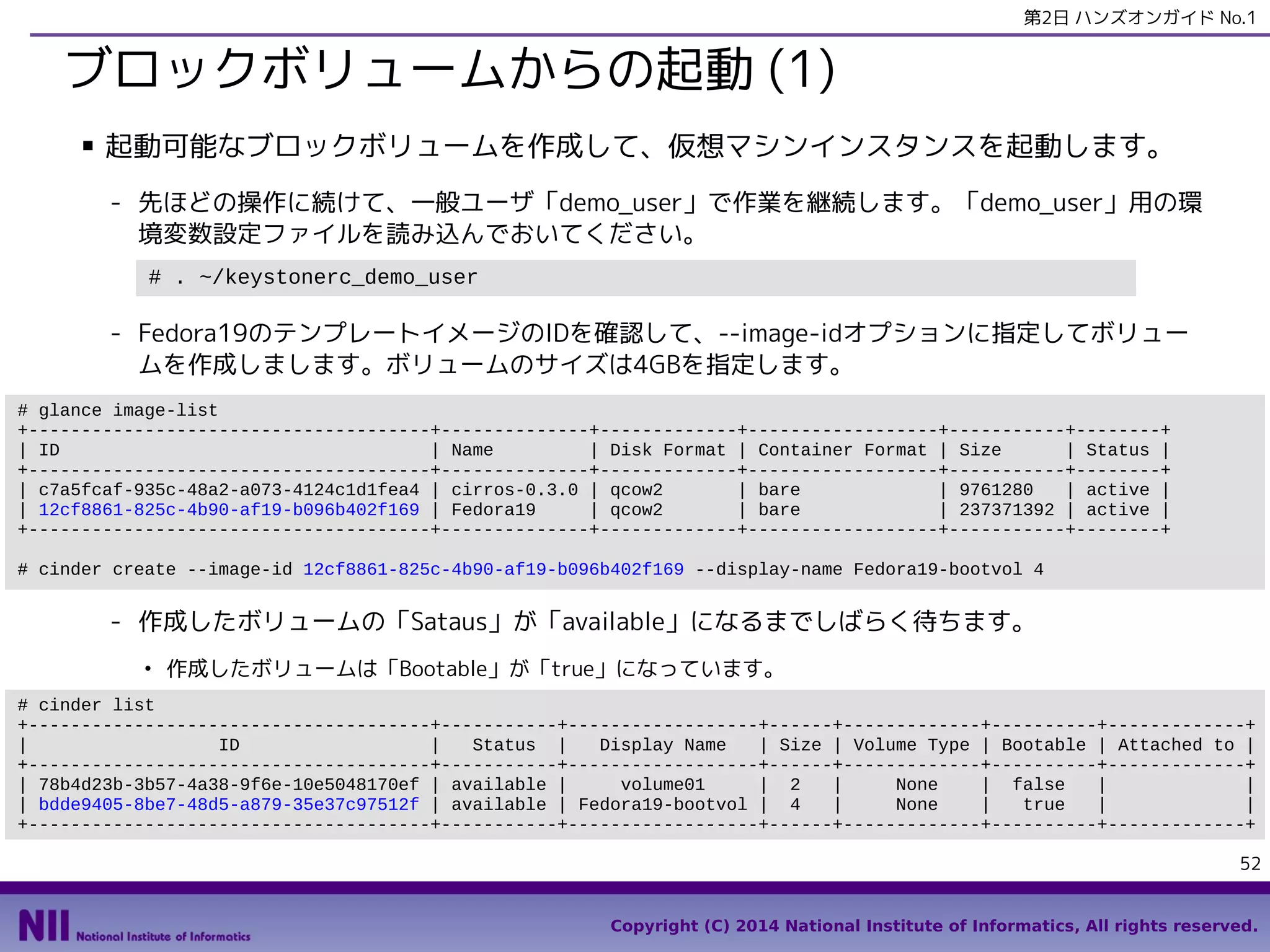 第2日 ハンズオンガイド No.1

ブロックボリュームからの起動 (1)
■

起動可能なブロックボリュームを作成して、仮想マシンインスタンスを起動します。
- 先ほどの操作に続けて、一般ユーザ「demo_user」で作業を継続します。「demo_user」用の環
境変数設定ファイルを読み込んでおいてください。
# . ~/keystonerc_demo_user

- Fedora19のテンプレートイメージのIDを確認して、--image-idオプションに指定してボリュー
ムを作成しまします。ボリュームのサイズは4GBを指定します。
# glance image-list
+--------------------------------------+--------------+-------------+------------------+-----------+--------+
| ID
| Name
| Disk Format | Container Format | Size
| Status |
+--------------------------------------+--------------+-------------+------------------+-----------+--------+
| c7a5fcaf-935c-48a2-a073-4124c1d1fea4 | cirros-0.3.0 | qcow2
| bare
| 9761280
| active |
| 12cf8861-825c-4b90-af19-b096b402f169 | Fedora19
| qcow2
| bare
| 237371392 | active |
+--------------------------------------+--------------+-------------+------------------+-----------+--------+
# cinder create --image-id 12cf8861-825c-4b90-af19-b096b402f169 --display-name Fedora19-bootvol 4

- 作成したボリュームの「Sataus」が「available」になるまでしばらく待ちます。
●

作成したボリュームは「Bootable」が「true」になっています。

# cinder list
+--------------------------------------+-----------+------------------+------+-------------+----------+-------------+
|
ID
|
Status |
Display Name
| Size | Volume Type | Bootable | Attached to |
+--------------------------------------+-----------+------------------+------+-------------+----------+-------------+
| 78b4d23b-3b57-4a38-9f6e-10e5048170ef | available |
volume01
| 2
|
None
| false
|
|
| bdde9405-8be7-48d5-a879-35e37c97512f | available | Fedora19-bootvol | 4
|
None
|
true
|
|
+--------------------------------------+-----------+------------------+------+-------------+----------+-------------+
52
Copyright (C) 2014 National Institute of Informatics, All rights reserved.

 
