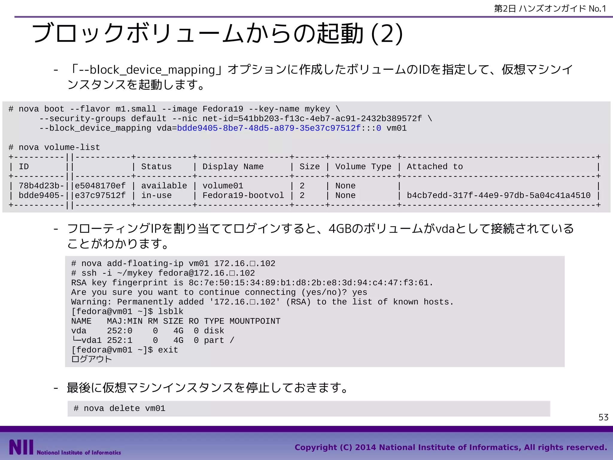 第2日 ハンズオンガイド No.1

ブロックボリュームからの起動 (2)
- 「--block_device_mapping」オプションに作成したボリュームのIDを指定して、仮想マシンイ
ンスタンスを起動します。
# nova boot --flavor m1.small --image Fedora19 --key-name mykey 
--security-groups default --nic net-id=541bb203-f13c-4eb7-ac91-2432b389572f 
--block_device_mapping vda=bdde9405-8be7-48d5-a879-35e37c97512f:::0 vm01
# nova volume-list
+----------||-----------+-----------+------------------+------+-------------+--------------------------------------+
| ID
||
| Status
| Display Name
| Size | Volume Type | Attached to
|
+----------||-----------+-----------+------------------+------+-------------+--------------------------------------+
| 78b4d23b-||e5048170ef | available | volume01
| 2
| None
|
|
| bdde9405-||e37c97512f | in-use
| Fedora19-bootvol | 2
| None
| b4cb7edd-317f-44e9-97db-5a04c41a4510 |
+----------||-----------+-----------+------------------+------+-------------+--------------------------------------+

- フローティングIPを割り当ててログインすると、4GBのボリュームがvdaとして接続されている
ことがわかります。
# nova add-floating-ip vm01 172.16.□.102
# ssh -i ~/mykey fedora@172.16.□.102
RSA key fingerprint is 8c:7e:50:15:34:89:b1:d8:2b:e8:3d:94:c4:47:f3:61.
Are you sure you want to continue connecting (yes/no)? yes
Warning: Permanently added '172.16.□.102' (RSA) to the list of known hosts.
[fedora@vm01 ~]$ lsblk
NAME
MAJ:MIN RM SIZE RO TYPE MOUNTPOINT
vda
252:0
0
4G 0 disk
└─vda1 252:1
0
4G 0 part /
[fedora@vm01 ~]$ exit
ログアウト

- 最後に仮想マシンインスタンスを停止しておきます。
# nova delete vm01

53
Copyright (C) 2014 National Institute of Informatics, All rights reserved.

 