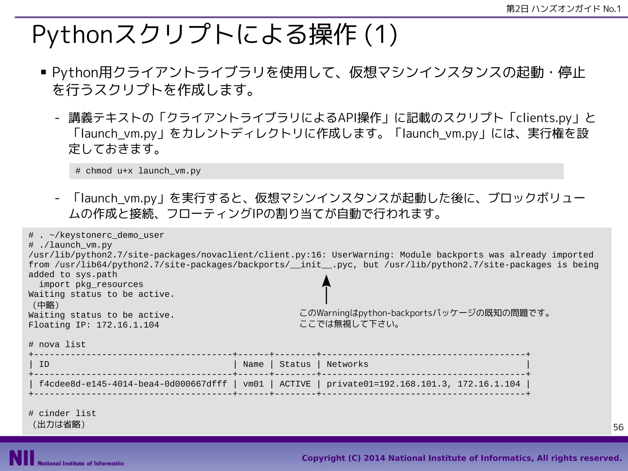 第2日 ハンズオンガイド No.1

Pythonスクリプトによる操作 (1)
■

Python用クライアントライブラリを使用して、仮想マシンインスタンスの起動・停止
を行うスクリプトを作成します。
- 講義テキストの「クライアントライブラリによるAPI操作」に記載のスクリプト「clients.py」と
「launch_vm.py」をカレントディレクトリに作成します。「launch_vm.py」には、実行権を設
定しておきます。
# chmod u+x launch_vm.py

- 「launch_vm.py」を実行すると、仮想マシンインスタンスが起動した後に、ブロックボリュー
ムの作成と接続、フローティングIPの割り当てが自動で行われます。
# . ~/keystonerc_demo_user
# ./launch_vm.py
/usr/lib/python2.7/site-packages/novaclient/client.py:16: UserWarning: Module backports was already imported
from /usr/lib64/python2.7/site-packages/backports/__init__.pyc, but /usr/lib/python2.7/site-packages is being
added to sys.path
import pkg_resources
Waiting status to be active.
（中略）
このWarningはpython-backportsパッケージの既知の問題です。
Waiting status to be active.
ここでは無視して下さい。
Floating IP: 172.16.1.104
# nova list
+--------------------------------------+------+--------+---------------------------------------+
| ID
| Name | Status | Networks
|
+--------------------------------------+------+--------+---------------------------------------+
| f4cdee8d-e145-4014-bea4-0d000667dfff | vm01 | ACTIVE | private01=192.168.101.3, 172.16.1.104 |
+--------------------------------------+------+--------+---------------------------------------+
# cinder list
（出力は省略）

56
Copyright (C) 2014 National Institute of Informatics, All rights reserved.

 